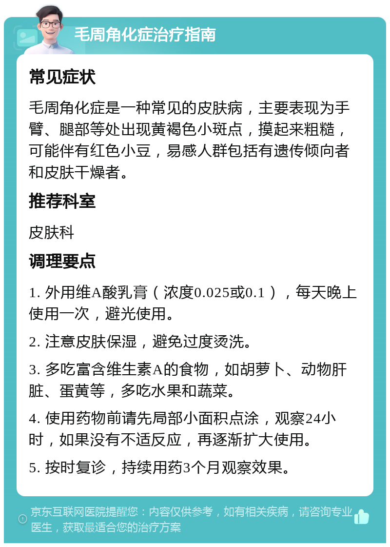 毛周角化症治疗指南 常见症状 毛周角化症是一种常见的皮肤病，主要表现为手臂、腿部等处出现黄褐色小斑点，摸起来粗糙，可能伴有红色小豆，易感人群包括有遗传倾向者和皮肤干燥者。 推荐科室 皮肤科 调理要点 1. 外用维A酸乳膏（浓度0.025或0.1），每天晚上使用一次，避光使用。 2. 注意皮肤保湿，避免过度烫洗。 3. 多吃富含维生素A的食物，如胡萝卜、动物肝脏、蛋黄等，多吃水果和蔬菜。 4. 使用药物前请先局部小面积点涂，观察24小时，如果没有不适反应，再逐渐扩大使用。 5. 按时复诊，持续用药3个月观察效果。