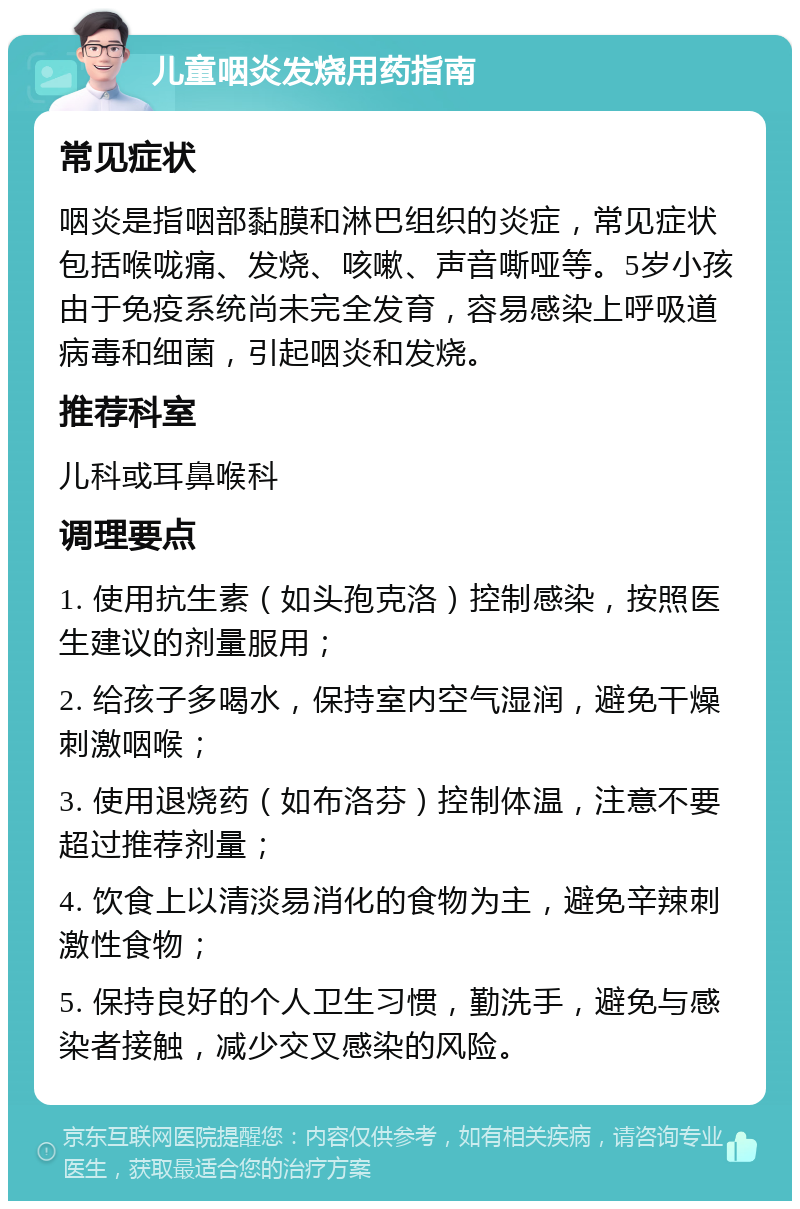 儿童咽炎发烧用药指南 常见症状 咽炎是指咽部黏膜和淋巴组织的炎症，常见症状包括喉咙痛、发烧、咳嗽、声音嘶哑等。5岁小孩由于免疫系统尚未完全发育，容易感染上呼吸道病毒和细菌，引起咽炎和发烧。 推荐科室 儿科或耳鼻喉科 调理要点 1. 使用抗生素（如头孢克洛）控制感染，按照医生建议的剂量服用； 2. 给孩子多喝水，保持室内空气湿润，避免干燥刺激咽喉； 3. 使用退烧药（如布洛芬）控制体温，注意不要超过推荐剂量； 4. 饮食上以清淡易消化的食物为主，避免辛辣刺激性食物； 5. 保持良好的个人卫生习惯，勤洗手，避免与感染者接触，减少交叉感染的风险。