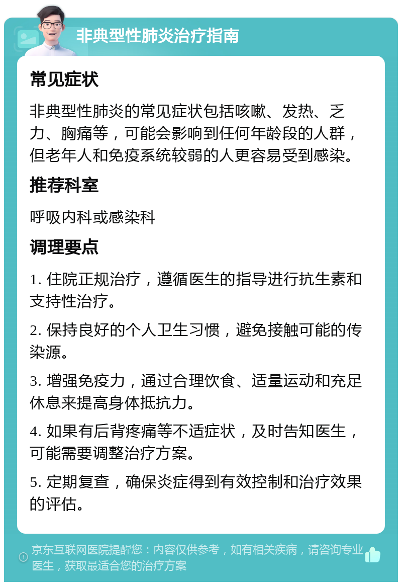 非典型性肺炎治疗指南 常见症状 非典型性肺炎的常见症状包括咳嗽、发热、乏力、胸痛等，可能会影响到任何年龄段的人群，但老年人和免疫系统较弱的人更容易受到感染。 推荐科室 呼吸内科或感染科 调理要点 1. 住院正规治疗，遵循医生的指导进行抗生素和支持性治疗。 2. 保持良好的个人卫生习惯，避免接触可能的传染源。 3. 增强免疫力，通过合理饮食、适量运动和充足休息来提高身体抵抗力。 4. 如果有后背疼痛等不适症状，及时告知医生，可能需要调整治疗方案。 5. 定期复查，确保炎症得到有效控制和治疗效果的评估。