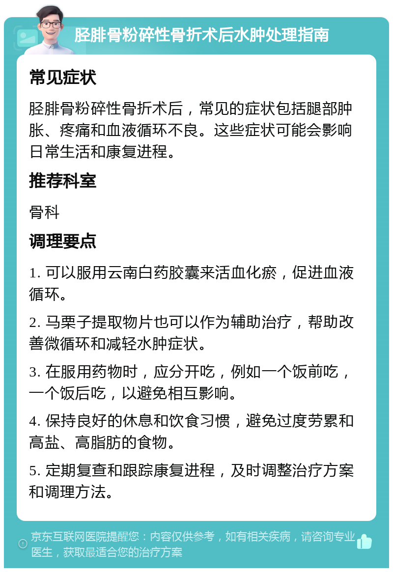 胫腓骨粉碎性骨折术后水肿处理指南 常见症状 胫腓骨粉碎性骨折术后，常见的症状包括腿部肿胀、疼痛和血液循环不良。这些症状可能会影响日常生活和康复进程。 推荐科室 骨科 调理要点 1. 可以服用云南白药胶囊来活血化瘀，促进血液循环。 2. 马栗子提取物片也可以作为辅助治疗，帮助改善微循环和减轻水肿症状。 3. 在服用药物时，应分开吃，例如一个饭前吃，一个饭后吃，以避免相互影响。 4. 保持良好的休息和饮食习惯，避免过度劳累和高盐、高脂肪的食物。 5. 定期复查和跟踪康复进程，及时调整治疗方案和调理方法。