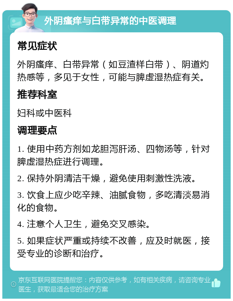 外阴瘙痒与白带异常的中医调理 常见症状 外阴瘙痒、白带异常（如豆渣样白带）、阴道灼热感等，多见于女性，可能与脾虚湿热症有关。 推荐科室 妇科或中医科 调理要点 1. 使用中药方剂如龙胆泻肝汤、四物汤等，针对脾虚湿热症进行调理。 2. 保持外阴清洁干燥，避免使用刺激性洗液。 3. 饮食上应少吃辛辣、油腻食物，多吃清淡易消化的食物。 4. 注意个人卫生，避免交叉感染。 5. 如果症状严重或持续不改善，应及时就医，接受专业的诊断和治疗。