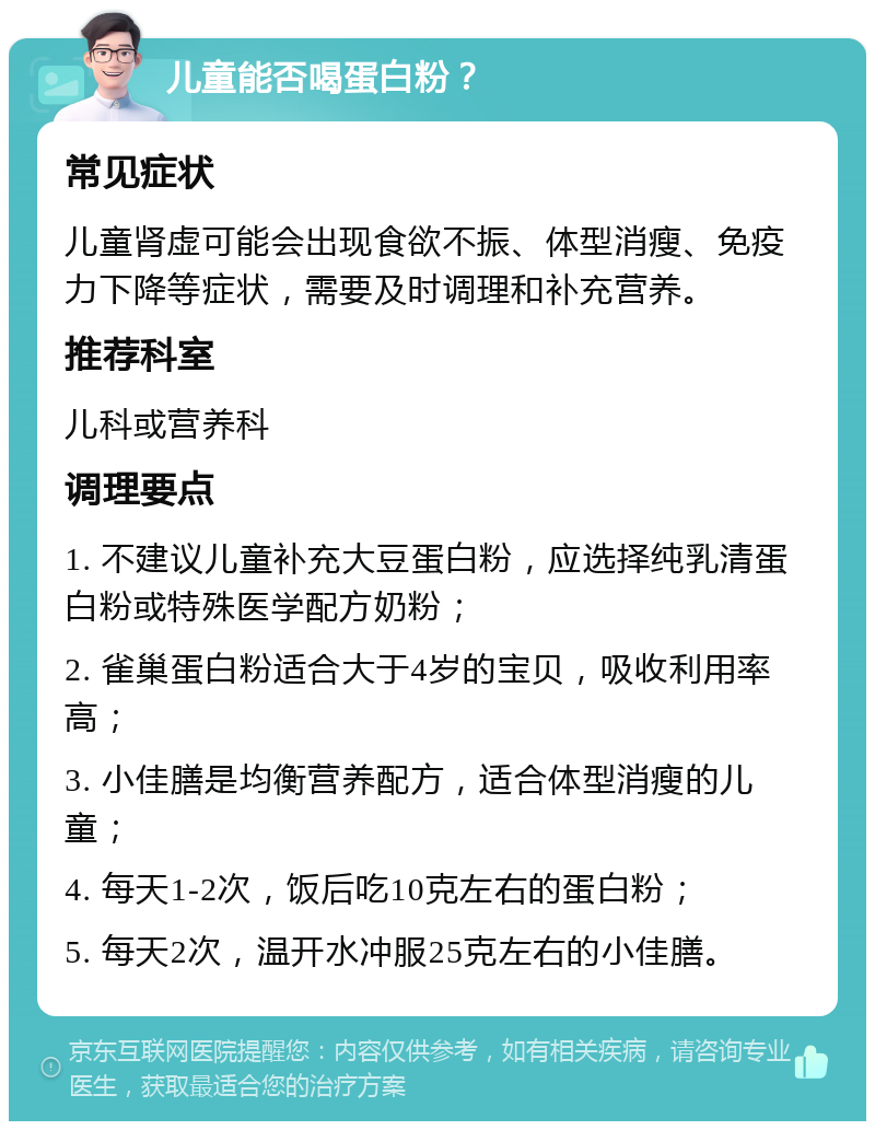 儿童能否喝蛋白粉？ 常见症状 儿童肾虚可能会出现食欲不振、体型消瘦、免疫力下降等症状，需要及时调理和补充营养。 推荐科室 儿科或营养科 调理要点 1. 不建议儿童补充大豆蛋白粉，应选择纯乳清蛋白粉或特殊医学配方奶粉； 2. 雀巢蛋白粉适合大于4岁的宝贝，吸收利用率高； 3. 小佳膳是均衡营养配方，适合体型消瘦的儿童； 4. 每天1-2次，饭后吃10克左右的蛋白粉； 5. 每天2次，温开水冲服25克左右的小佳膳。