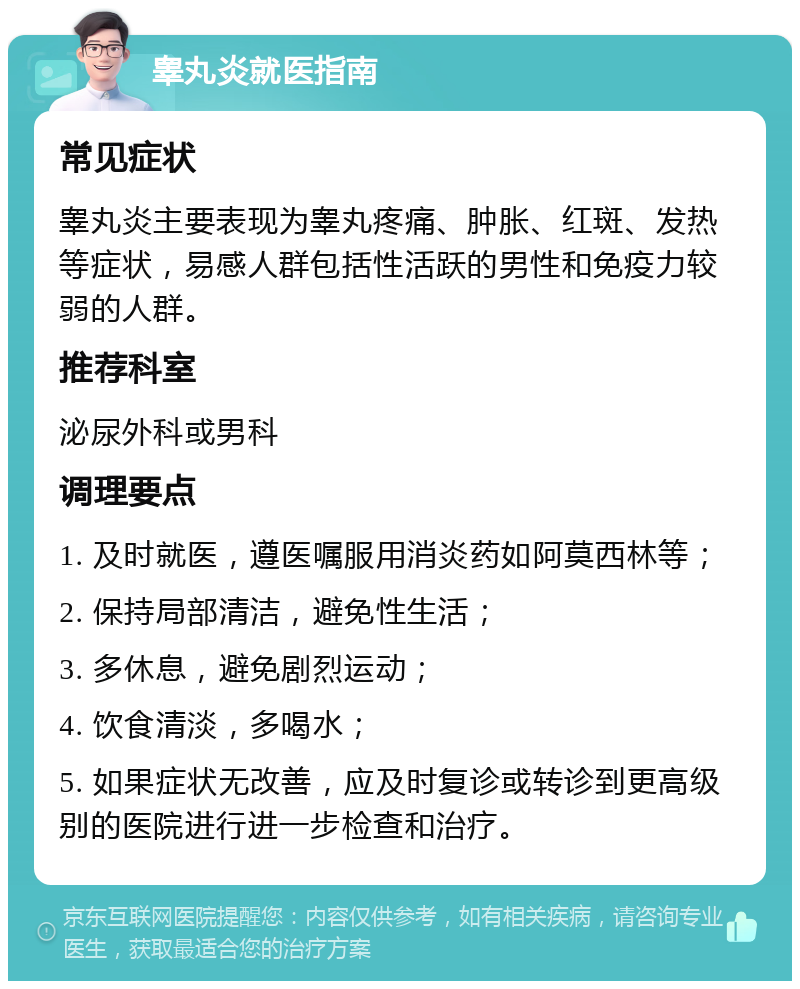 睾丸炎就医指南 常见症状 睾丸炎主要表现为睾丸疼痛、肿胀、红斑、发热等症状，易感人群包括性活跃的男性和免疫力较弱的人群。 推荐科室 泌尿外科或男科 调理要点 1. 及时就医，遵医嘱服用消炎药如阿莫西林等； 2. 保持局部清洁，避免性生活； 3. 多休息，避免剧烈运动； 4. 饮食清淡，多喝水； 5. 如果症状无改善，应及时复诊或转诊到更高级别的医院进行进一步检查和治疗。