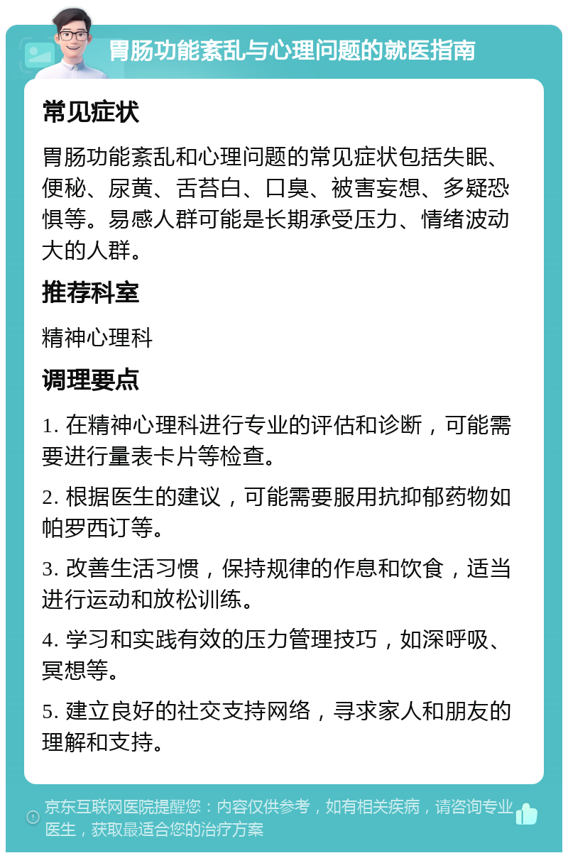 胃肠功能紊乱与心理问题的就医指南 常见症状 胃肠功能紊乱和心理问题的常见症状包括失眠、便秘、尿黄、舌苔白、口臭、被害妄想、多疑恐惧等。易感人群可能是长期承受压力、情绪波动大的人群。 推荐科室 精神心理科 调理要点 1. 在精神心理科进行专业的评估和诊断，可能需要进行量表卡片等检查。 2. 根据医生的建议，可能需要服用抗抑郁药物如帕罗西订等。 3. 改善生活习惯，保持规律的作息和饮食，适当进行运动和放松训练。 4. 学习和实践有效的压力管理技巧，如深呼吸、冥想等。 5. 建立良好的社交支持网络，寻求家人和朋友的理解和支持。