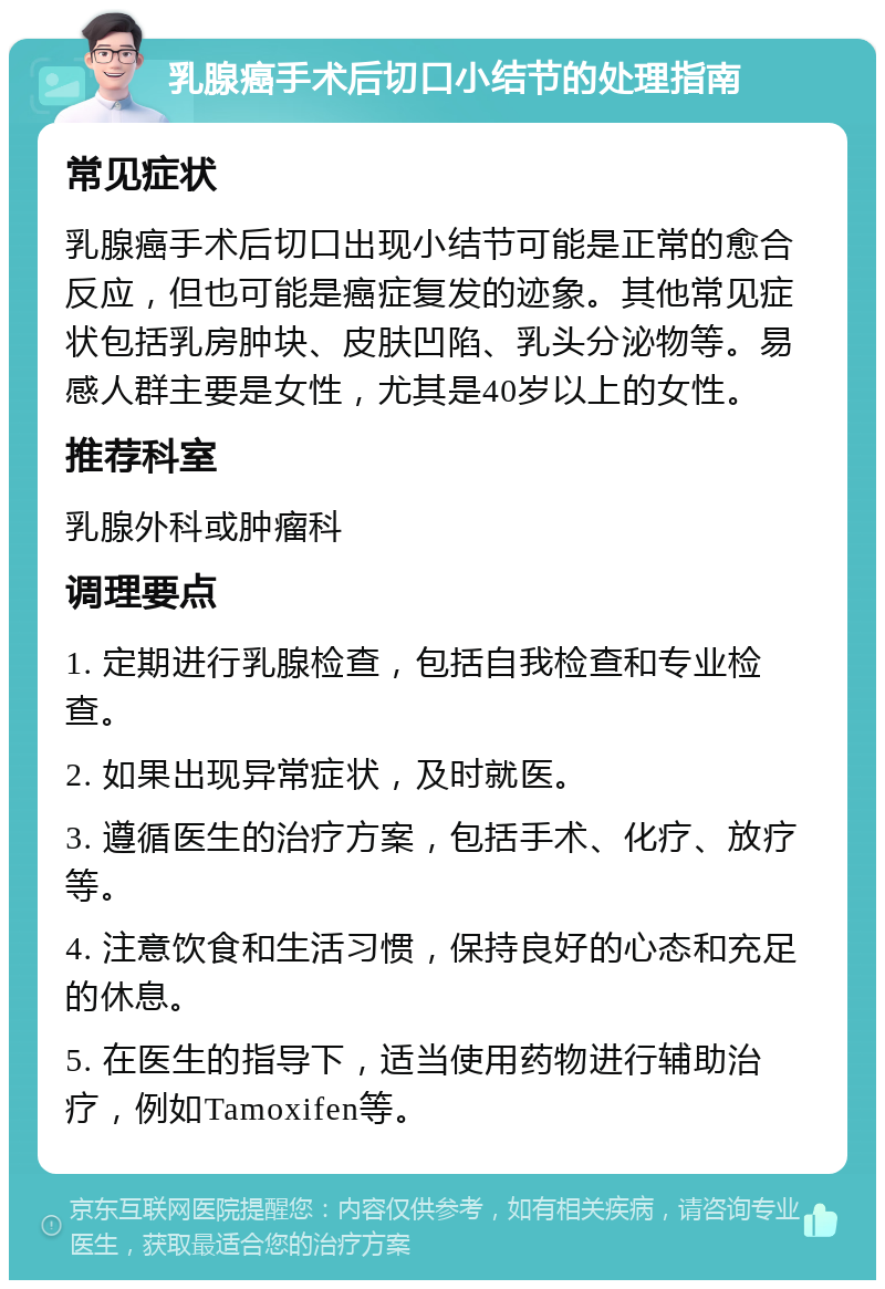 乳腺癌手术后切口小结节的处理指南 常见症状 乳腺癌手术后切口出现小结节可能是正常的愈合反应，但也可能是癌症复发的迹象。其他常见症状包括乳房肿块、皮肤凹陷、乳头分泌物等。易感人群主要是女性，尤其是40岁以上的女性。 推荐科室 乳腺外科或肿瘤科 调理要点 1. 定期进行乳腺检查，包括自我检查和专业检查。 2. 如果出现异常症状，及时就医。 3. 遵循医生的治疗方案，包括手术、化疗、放疗等。 4. 注意饮食和生活习惯，保持良好的心态和充足的休息。 5. 在医生的指导下，适当使用药物进行辅助治疗，例如Tamoxifen等。