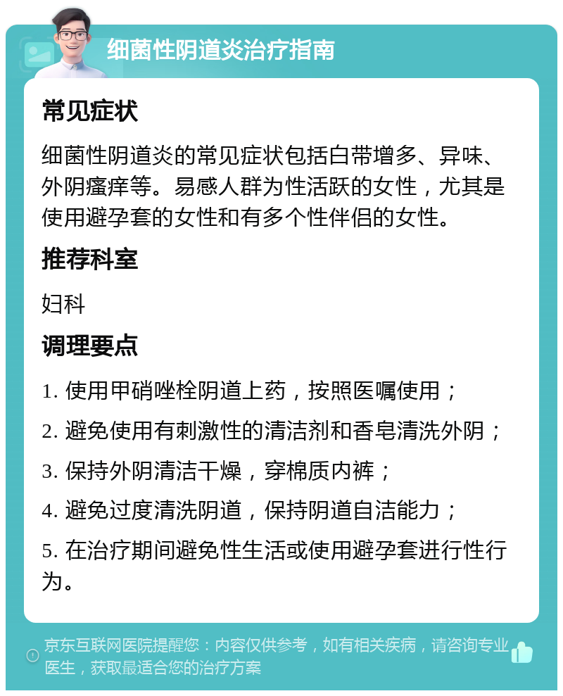 细菌性阴道炎治疗指南 常见症状 细菌性阴道炎的常见症状包括白带增多、异味、外阴瘙痒等。易感人群为性活跃的女性，尤其是使用避孕套的女性和有多个性伴侣的女性。 推荐科室 妇科 调理要点 1. 使用甲硝唑栓阴道上药，按照医嘱使用； 2. 避免使用有刺激性的清洁剂和香皂清洗外阴； 3. 保持外阴清洁干燥，穿棉质内裤； 4. 避免过度清洗阴道，保持阴道自洁能力； 5. 在治疗期间避免性生活或使用避孕套进行性行为。