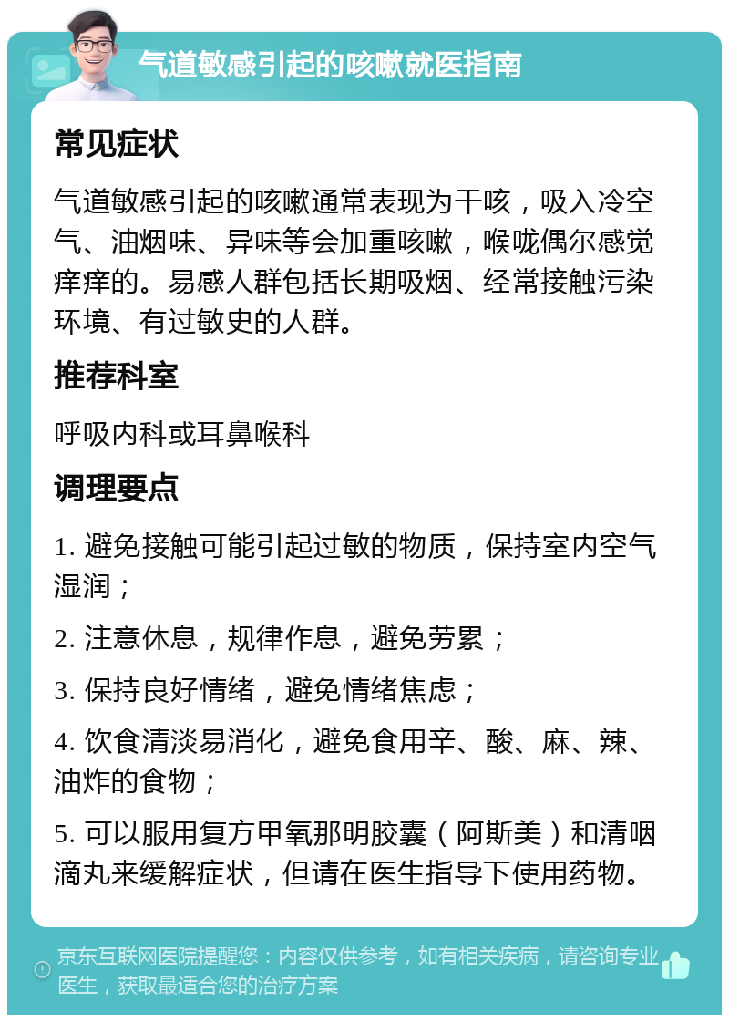 气道敏感引起的咳嗽就医指南 常见症状 气道敏感引起的咳嗽通常表现为干咳，吸入冷空气、油烟味、异味等会加重咳嗽，喉咙偶尔感觉痒痒的。易感人群包括长期吸烟、经常接触污染环境、有过敏史的人群。 推荐科室 呼吸内科或耳鼻喉科 调理要点 1. 避免接触可能引起过敏的物质，保持室内空气湿润； 2. 注意休息，规律作息，避免劳累； 3. 保持良好情绪，避免情绪焦虑； 4. 饮食清淡易消化，避免食用辛、酸、麻、辣、油炸的食物； 5. 可以服用复方甲氧那明胶囊（阿斯美）和清咽滴丸来缓解症状，但请在医生指导下使用药物。