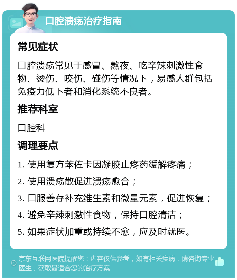 口腔溃疡治疗指南 常见症状 口腔溃疡常见于感冒、熬夜、吃辛辣刺激性食物、烫伤、咬伤、碰伤等情况下，易感人群包括免疫力低下者和消化系统不良者。 推荐科室 口腔科 调理要点 1. 使用复方苯佐卡因凝胶止疼药缓解疼痛； 2. 使用溃疡散促进溃疡愈合； 3. 口服善存补充维生素和微量元素，促进恢复； 4. 避免辛辣刺激性食物，保持口腔清洁； 5. 如果症状加重或持续不愈，应及时就医。