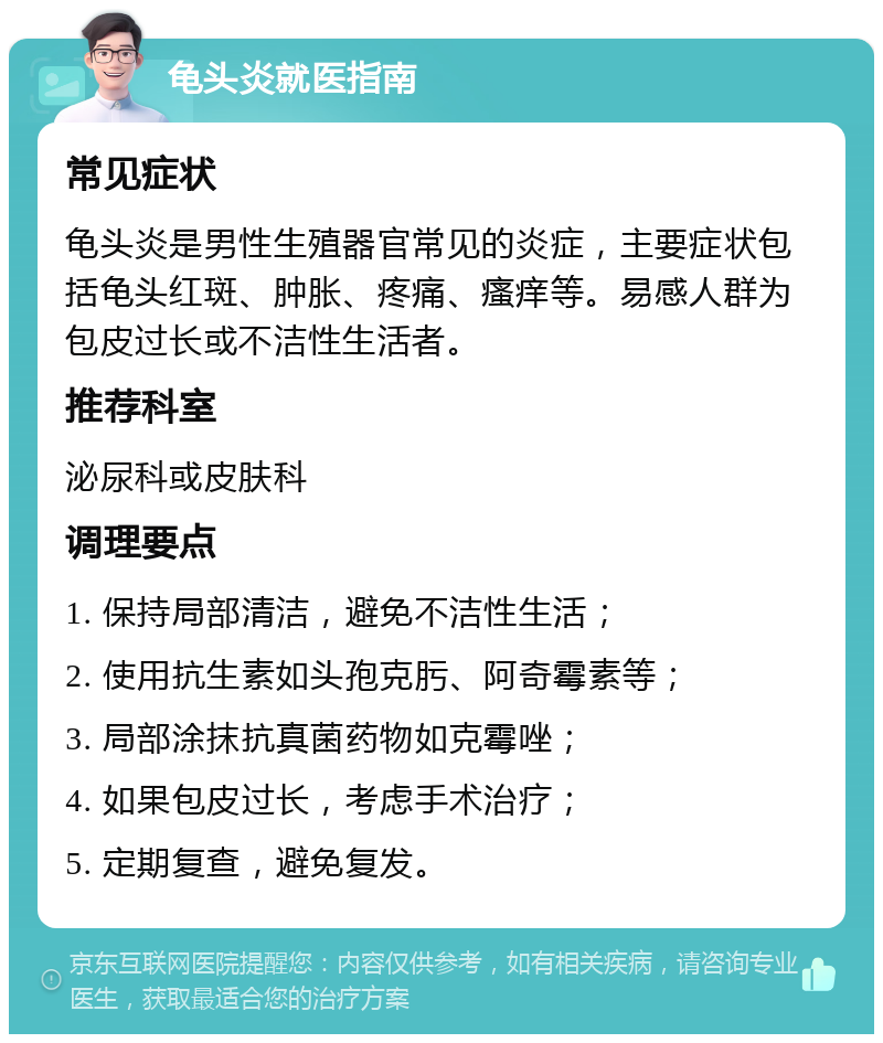 龟头炎就医指南 常见症状 龟头炎是男性生殖器官常见的炎症，主要症状包括龟头红斑、肿胀、疼痛、瘙痒等。易感人群为包皮过长或不洁性生活者。 推荐科室 泌尿科或皮肤科 调理要点 1. 保持局部清洁，避免不洁性生活； 2. 使用抗生素如头孢克肟、阿奇霉素等； 3. 局部涂抹抗真菌药物如克霉唑； 4. 如果包皮过长，考虑手术治疗； 5. 定期复查，避免复发。