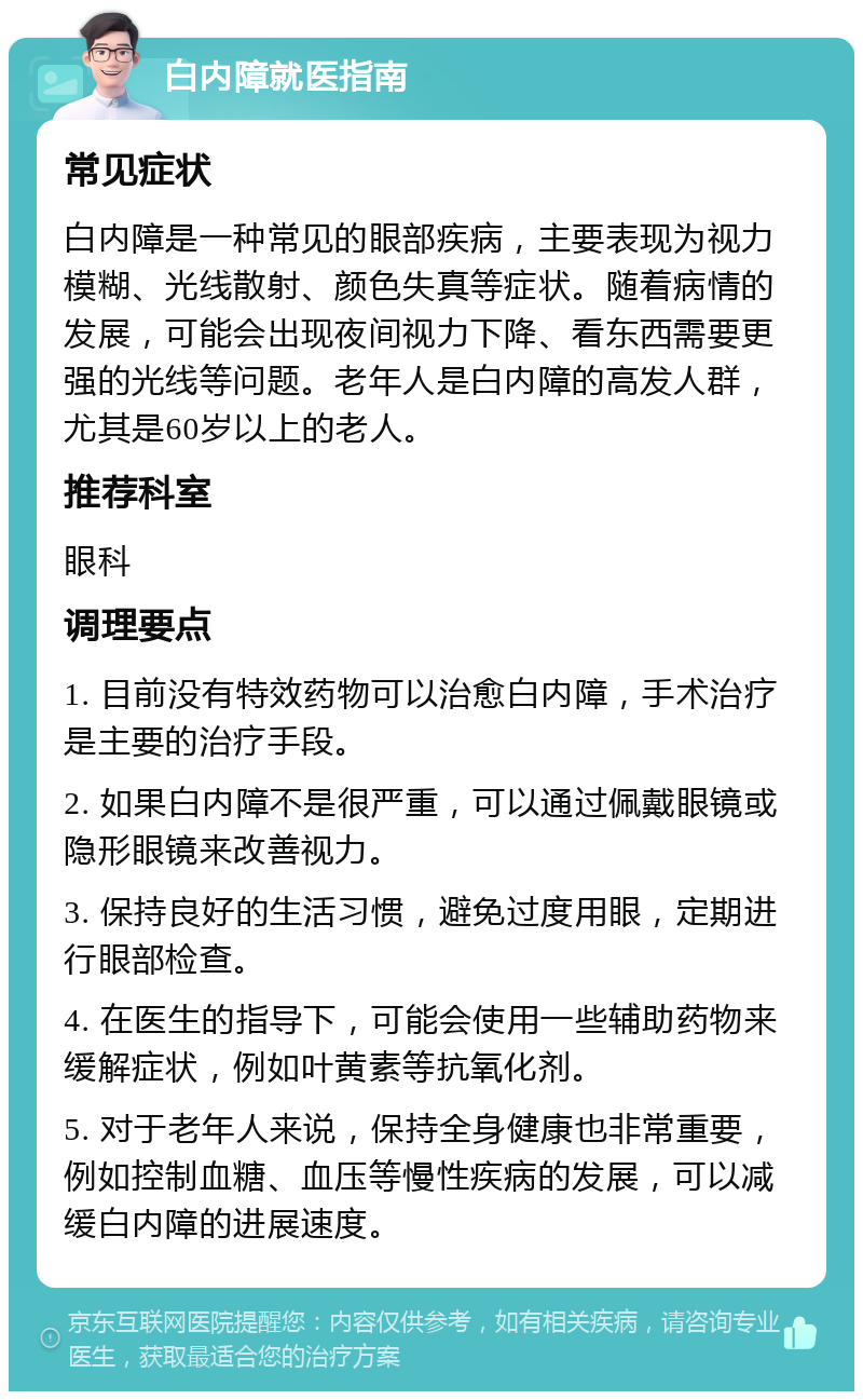 白内障就医指南 常见症状 白内障是一种常见的眼部疾病，主要表现为视力模糊、光线散射、颜色失真等症状。随着病情的发展，可能会出现夜间视力下降、看东西需要更强的光线等问题。老年人是白内障的高发人群，尤其是60岁以上的老人。 推荐科室 眼科 调理要点 1. 目前没有特效药物可以治愈白内障，手术治疗是主要的治疗手段。 2. 如果白内障不是很严重，可以通过佩戴眼镜或隐形眼镜来改善视力。 3. 保持良好的生活习惯，避免过度用眼，定期进行眼部检查。 4. 在医生的指导下，可能会使用一些辅助药物来缓解症状，例如叶黄素等抗氧化剂。 5. 对于老年人来说，保持全身健康也非常重要，例如控制血糖、血压等慢性疾病的发展，可以减缓白内障的进展速度。