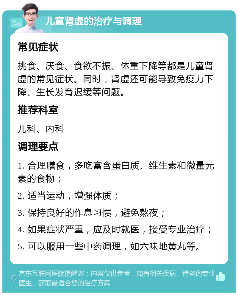 儿童肾虚的治疗与调理 常见症状 挑食、厌食、食欲不振、体重下降等都是儿童肾虚的常见症状。同时，肾虚还可能导致免疫力下降、生长发育迟缓等问题。 推荐科室 儿科、内科 调理要点 1. 合理膳食，多吃富含蛋白质、维生素和微量元素的食物； 2. 适当运动，增强体质； 3. 保持良好的作息习惯，避免熬夜； 4. 如果症状严重，应及时就医，接受专业治疗； 5. 可以服用一些中药调理，如六味地黄丸等。