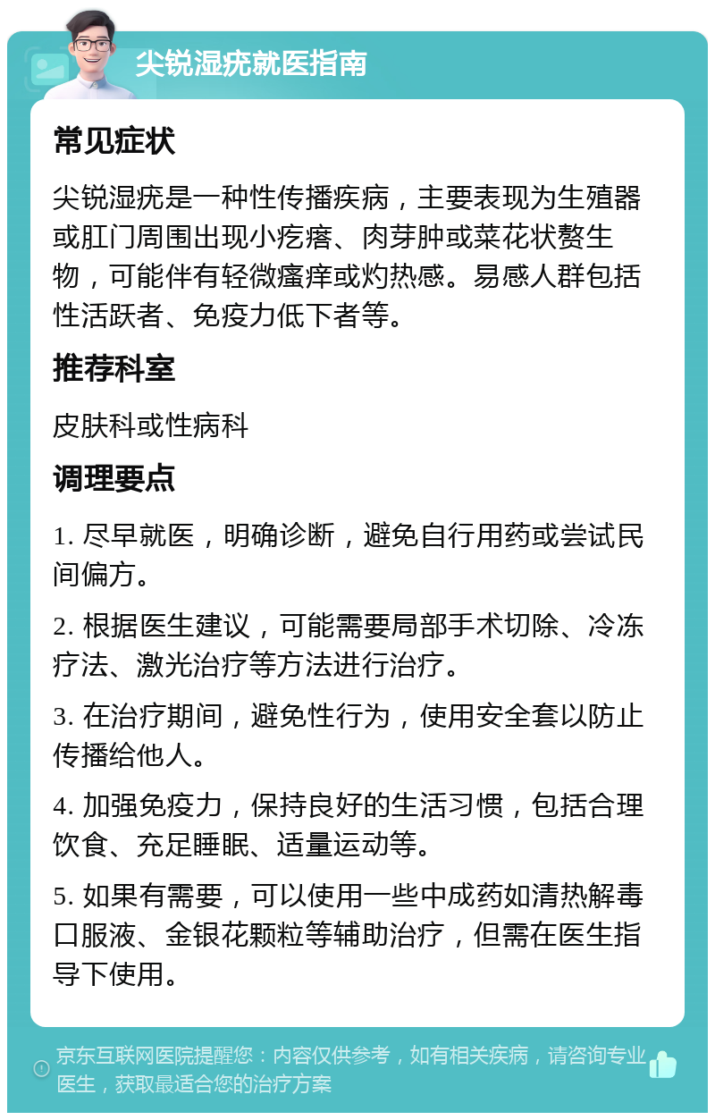 尖锐湿疣就医指南 常见症状 尖锐湿疣是一种性传播疾病，主要表现为生殖器或肛门周围出现小疙瘩、肉芽肿或菜花状赘生物，可能伴有轻微瘙痒或灼热感。易感人群包括性活跃者、免疫力低下者等。 推荐科室 皮肤科或性病科 调理要点 1. 尽早就医，明确诊断，避免自行用药或尝试民间偏方。 2. 根据医生建议，可能需要局部手术切除、冷冻疗法、激光治疗等方法进行治疗。 3. 在治疗期间，避免性行为，使用安全套以防止传播给他人。 4. 加强免疫力，保持良好的生活习惯，包括合理饮食、充足睡眠、适量运动等。 5. 如果有需要，可以使用一些中成药如清热解毒口服液、金银花颗粒等辅助治疗，但需在医生指导下使用。