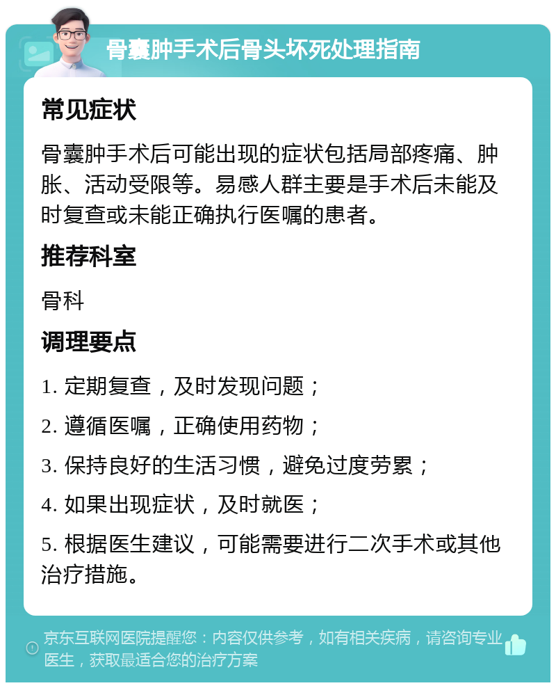 骨囊肿手术后骨头坏死处理指南 常见症状 骨囊肿手术后可能出现的症状包括局部疼痛、肿胀、活动受限等。易感人群主要是手术后未能及时复查或未能正确执行医嘱的患者。 推荐科室 骨科 调理要点 1. 定期复查，及时发现问题； 2. 遵循医嘱，正确使用药物； 3. 保持良好的生活习惯，避免过度劳累； 4. 如果出现症状，及时就医； 5. 根据医生建议，可能需要进行二次手术或其他治疗措施。