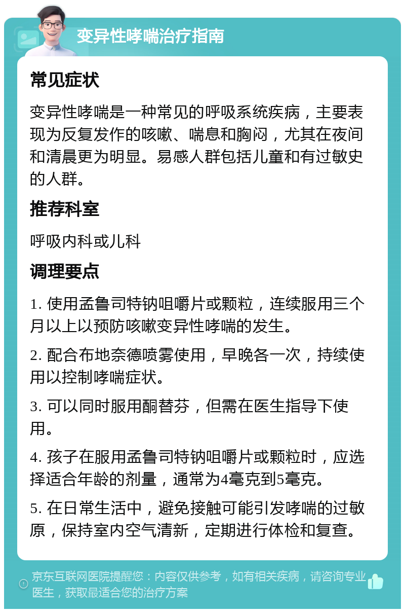 变异性哮喘治疗指南 常见症状 变异性哮喘是一种常见的呼吸系统疾病，主要表现为反复发作的咳嗽、喘息和胸闷，尤其在夜间和清晨更为明显。易感人群包括儿童和有过敏史的人群。 推荐科室 呼吸内科或儿科 调理要点 1. 使用孟鲁司特钠咀嚼片或颗粒，连续服用三个月以上以预防咳嗽变异性哮喘的发生。 2. 配合布地奈德喷雾使用，早晚各一次，持续使用以控制哮喘症状。 3. 可以同时服用酮替芬，但需在医生指导下使用。 4. 孩子在服用孟鲁司特钠咀嚼片或颗粒时，应选择适合年龄的剂量，通常为4毫克到5毫克。 5. 在日常生活中，避免接触可能引发哮喘的过敏原，保持室内空气清新，定期进行体检和复查。