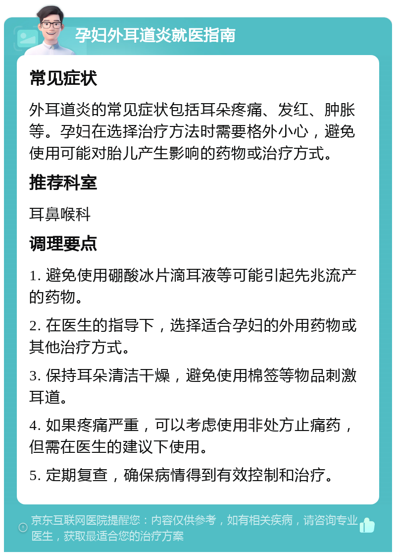 孕妇外耳道炎就医指南 常见症状 外耳道炎的常见症状包括耳朵疼痛、发红、肿胀等。孕妇在选择治疗方法时需要格外小心，避免使用可能对胎儿产生影响的药物或治疗方式。 推荐科室 耳鼻喉科 调理要点 1. 避免使用硼酸冰片滴耳液等可能引起先兆流产的药物。 2. 在医生的指导下，选择适合孕妇的外用药物或其他治疗方式。 3. 保持耳朵清洁干燥，避免使用棉签等物品刺激耳道。 4. 如果疼痛严重，可以考虑使用非处方止痛药，但需在医生的建议下使用。 5. 定期复查，确保病情得到有效控制和治疗。