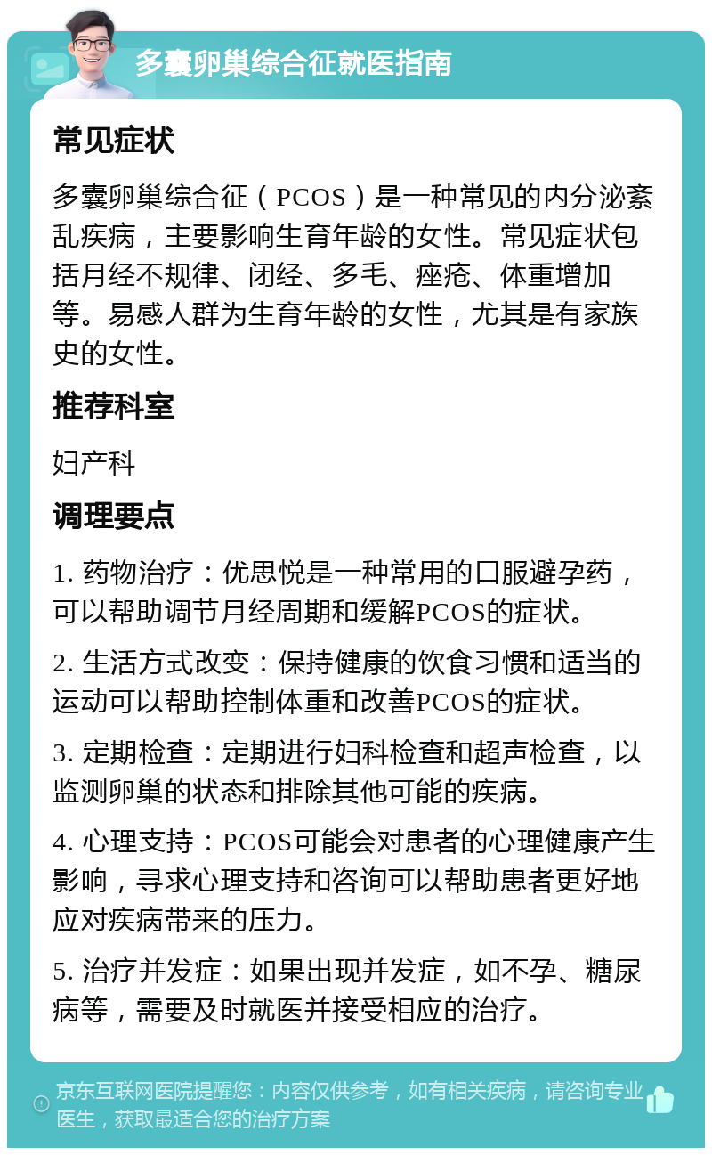 多囊卵巢综合征就医指南 常见症状 多囊卵巢综合征（PCOS）是一种常见的内分泌紊乱疾病，主要影响生育年龄的女性。常见症状包括月经不规律、闭经、多毛、痤疮、体重增加等。易感人群为生育年龄的女性，尤其是有家族史的女性。 推荐科室 妇产科 调理要点 1. 药物治疗：优思悦是一种常用的口服避孕药，可以帮助调节月经周期和缓解PCOS的症状。 2. 生活方式改变：保持健康的饮食习惯和适当的运动可以帮助控制体重和改善PCOS的症状。 3. 定期检查：定期进行妇科检查和超声检查，以监测卵巢的状态和排除其他可能的疾病。 4. 心理支持：PCOS可能会对患者的心理健康产生影响，寻求心理支持和咨询可以帮助患者更好地应对疾病带来的压力。 5. 治疗并发症：如果出现并发症，如不孕、糖尿病等，需要及时就医并接受相应的治疗。