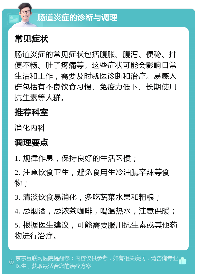 肠道炎症的诊断与调理 常见症状 肠道炎症的常见症状包括腹胀、腹泻、便秘、排便不畅、肚子疼痛等。这些症状可能会影响日常生活和工作，需要及时就医诊断和治疗。易感人群包括有不良饮食习惯、免疫力低下、长期使用抗生素等人群。 推荐科室 消化内科 调理要点 1. 规律作息，保持良好的生活习惯； 2. 注意饮食卫生，避免食用生冷油腻辛辣等食物； 3. 清淡饮食易消化，多吃蔬菜水果和粗粮； 4. 忌烟酒，忌浓茶咖啡，喝温热水，注意保暖； 5. 根据医生建议，可能需要服用抗生素或其他药物进行治疗。