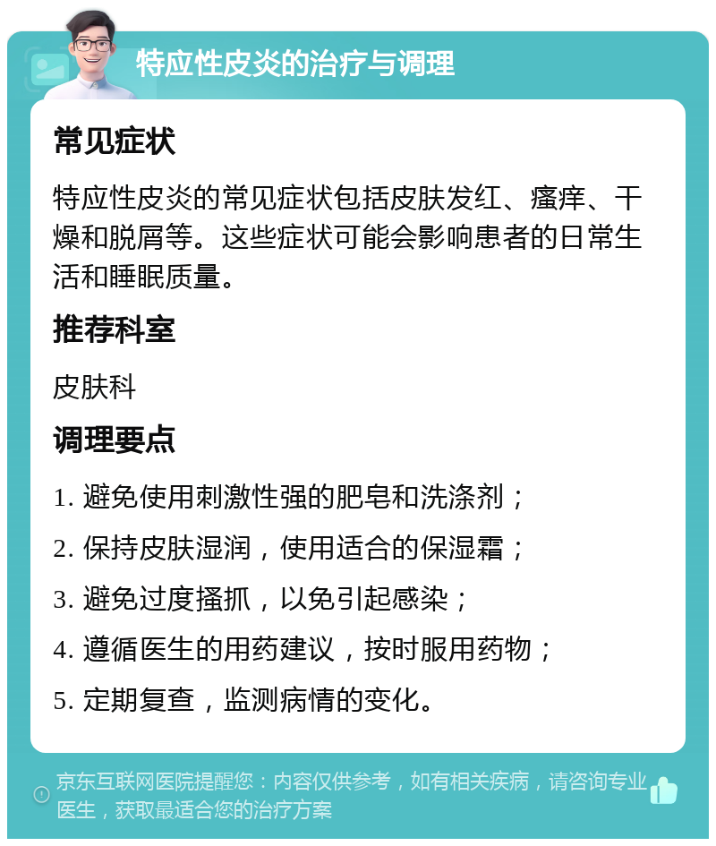 特应性皮炎的治疗与调理 常见症状 特应性皮炎的常见症状包括皮肤发红、瘙痒、干燥和脱屑等。这些症状可能会影响患者的日常生活和睡眠质量。 推荐科室 皮肤科 调理要点 1. 避免使用刺激性强的肥皂和洗涤剂； 2. 保持皮肤湿润，使用适合的保湿霜； 3. 避免过度搔抓，以免引起感染； 4. 遵循医生的用药建议，按时服用药物； 5. 定期复查，监测病情的变化。