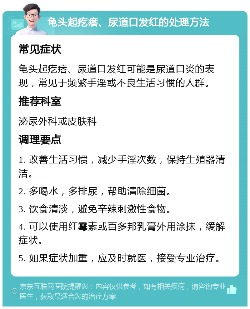 龟头起疙瘩、尿道口发红的处理方法 常见症状 龟头起疙瘩、尿道口发红可能是尿道口炎的表现，常见于频繁手淫或不良生活习惯的人群。 推荐科室 泌尿外科或皮肤科 调理要点 1. 改善生活习惯，减少手淫次数，保持生殖器清洁。 2. 多喝水，多排尿，帮助清除细菌。 3. 饮食清淡，避免辛辣刺激性食物。 4. 可以使用红霉素或百多邦乳膏外用涂抹，缓解症状。 5. 如果症状加重，应及时就医，接受专业治疗。