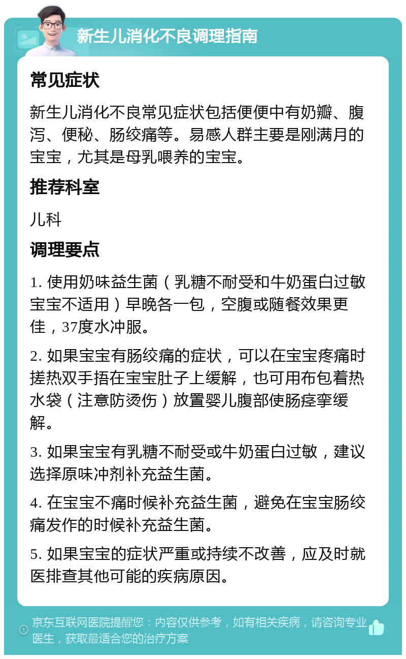 新生儿消化不良调理指南 常见症状 新生儿消化不良常见症状包括便便中有奶瓣、腹泻、便秘、肠绞痛等。易感人群主要是刚满月的宝宝，尤其是母乳喂养的宝宝。 推荐科室 儿科 调理要点 1. 使用奶味益生菌（乳糖不耐受和牛奶蛋白过敏宝宝不适用）早晚各一包，空腹或随餐效果更佳，37度水冲服。 2. 如果宝宝有肠绞痛的症状，可以在宝宝疼痛时搓热双手捂在宝宝肚子上缓解，也可用布包着热水袋（注意防烫伤）放置婴儿腹部使肠痉挛缓解。 3. 如果宝宝有乳糖不耐受或牛奶蛋白过敏，建议选择原味冲剂补充益生菌。 4. 在宝宝不痛时候补充益生菌，避免在宝宝肠绞痛发作的时候补充益生菌。 5. 如果宝宝的症状严重或持续不改善，应及时就医排查其他可能的疾病原因。