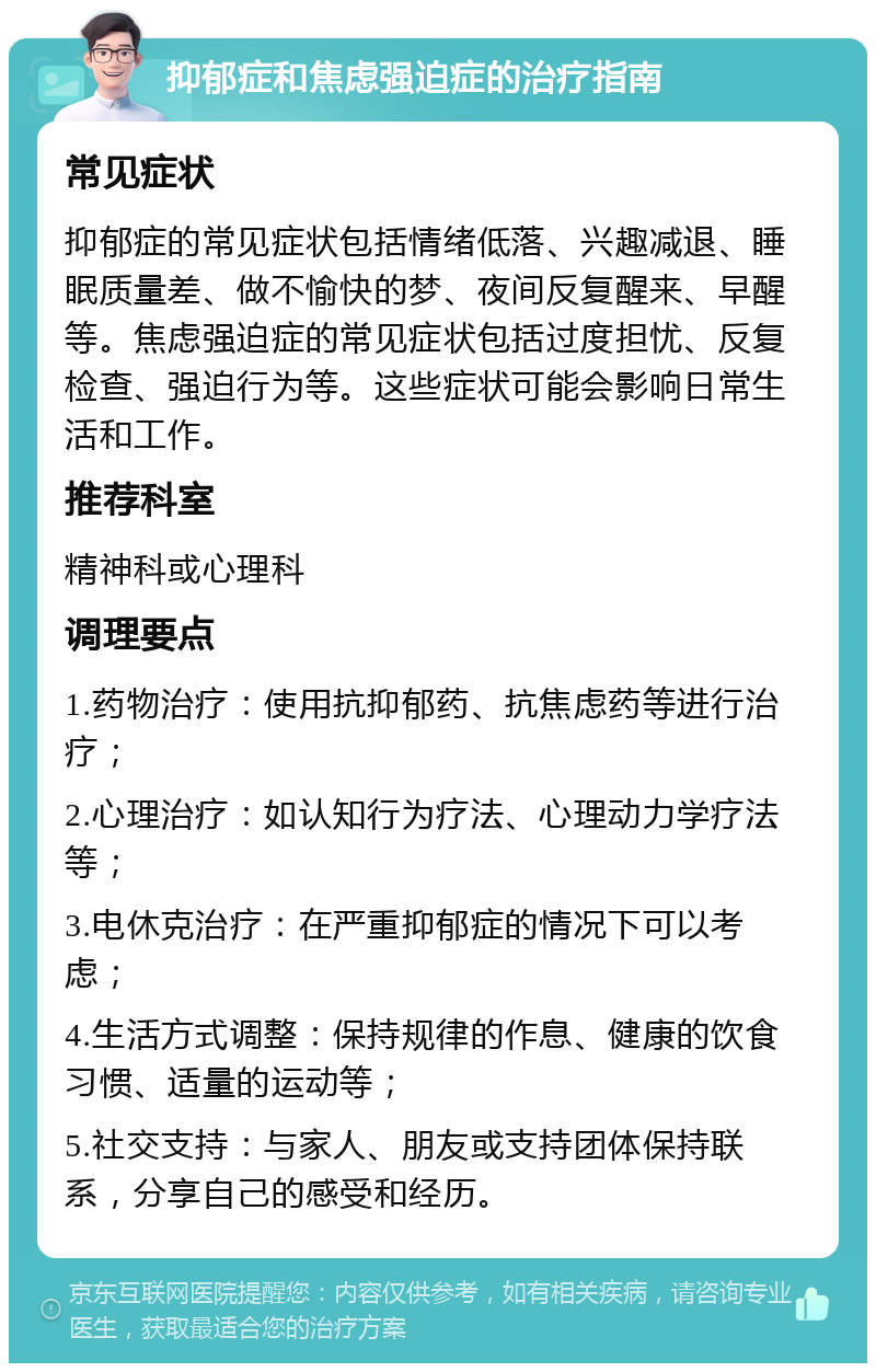 抑郁症和焦虑强迫症的治疗指南 常见症状 抑郁症的常见症状包括情绪低落、兴趣减退、睡眠质量差、做不愉快的梦、夜间反复醒来、早醒等。焦虑强迫症的常见症状包括过度担忧、反复检查、强迫行为等。这些症状可能会影响日常生活和工作。 推荐科室 精神科或心理科 调理要点 1.药物治疗：使用抗抑郁药、抗焦虑药等进行治疗； 2.心理治疗：如认知行为疗法、心理动力学疗法等； 3.电休克治疗：在严重抑郁症的情况下可以考虑； 4.生活方式调整：保持规律的作息、健康的饮食习惯、适量的运动等； 5.社交支持：与家人、朋友或支持团体保持联系，分享自己的感受和经历。