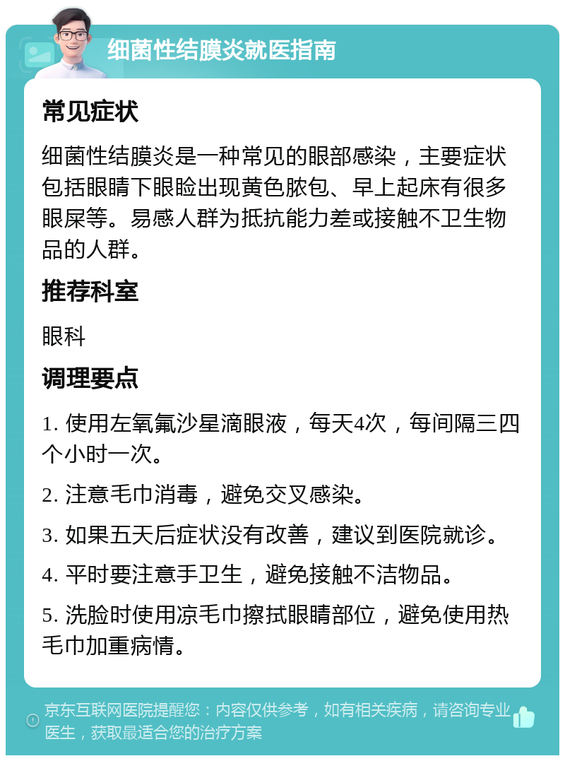 细菌性结膜炎就医指南 常见症状 细菌性结膜炎是一种常见的眼部感染，主要症状包括眼睛下眼睑出现黄色脓包、早上起床有很多眼屎等。易感人群为抵抗能力差或接触不卫生物品的人群。 推荐科室 眼科 调理要点 1. 使用左氧氟沙星滴眼液，每天4次，每间隔三四个小时一次。 2. 注意毛巾消毒，避免交叉感染。 3. 如果五天后症状没有改善，建议到医院就诊。 4. 平时要注意手卫生，避免接触不洁物品。 5. 洗脸时使用凉毛巾擦拭眼睛部位，避免使用热毛巾加重病情。