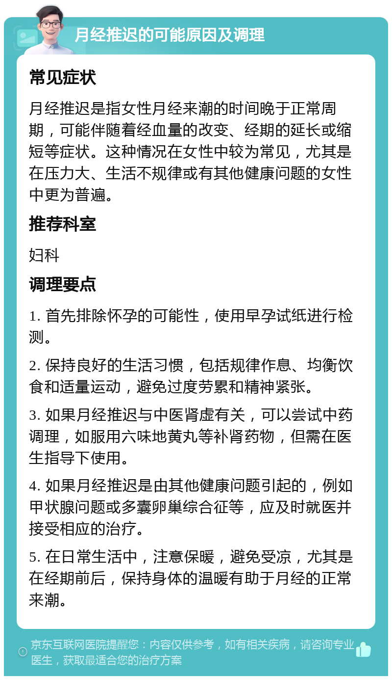 月经推迟的可能原因及调理 常见症状 月经推迟是指女性月经来潮的时间晚于正常周期，可能伴随着经血量的改变、经期的延长或缩短等症状。这种情况在女性中较为常见，尤其是在压力大、生活不规律或有其他健康问题的女性中更为普遍。 推荐科室 妇科 调理要点 1. 首先排除怀孕的可能性，使用早孕试纸进行检测。 2. 保持良好的生活习惯，包括规律作息、均衡饮食和适量运动，避免过度劳累和精神紧张。 3. 如果月经推迟与中医肾虚有关，可以尝试中药调理，如服用六味地黄丸等补肾药物，但需在医生指导下使用。 4. 如果月经推迟是由其他健康问题引起的，例如甲状腺问题或多囊卵巢综合征等，应及时就医并接受相应的治疗。 5. 在日常生活中，注意保暖，避免受凉，尤其是在经期前后，保持身体的温暖有助于月经的正常来潮。