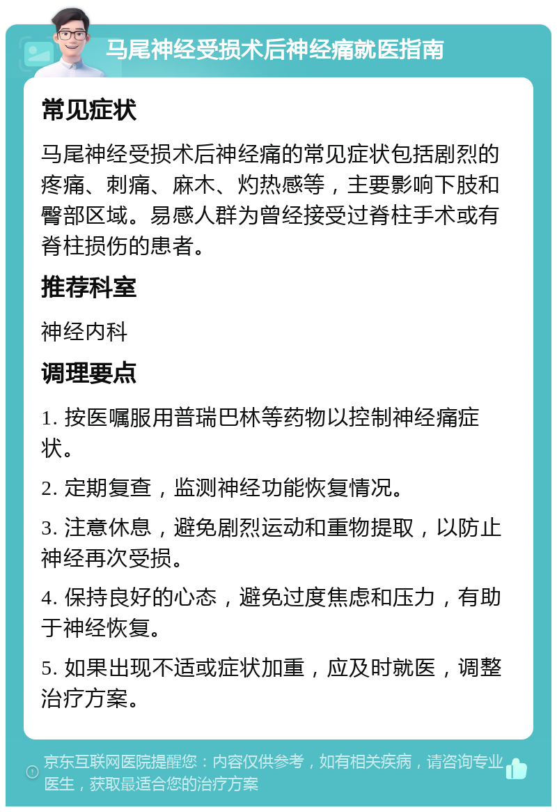 马尾神经受损术后神经痛就医指南 常见症状 马尾神经受损术后神经痛的常见症状包括剧烈的疼痛、刺痛、麻木、灼热感等，主要影响下肢和臀部区域。易感人群为曾经接受过脊柱手术或有脊柱损伤的患者。 推荐科室 神经内科 调理要点 1. 按医嘱服用普瑞巴林等药物以控制神经痛症状。 2. 定期复查，监测神经功能恢复情况。 3. 注意休息，避免剧烈运动和重物提取，以防止神经再次受损。 4. 保持良好的心态，避免过度焦虑和压力，有助于神经恢复。 5. 如果出现不适或症状加重，应及时就医，调整治疗方案。