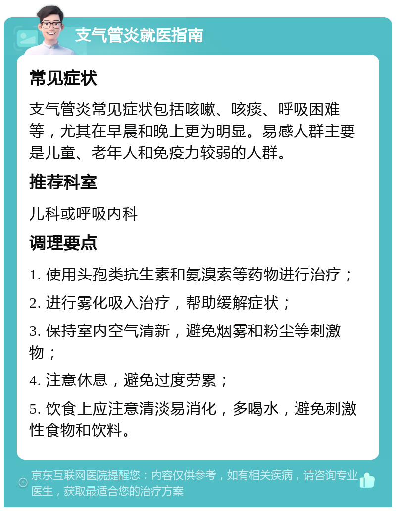 支气管炎就医指南 常见症状 支气管炎常见症状包括咳嗽、咳痰、呼吸困难等，尤其在早晨和晚上更为明显。易感人群主要是儿童、老年人和免疫力较弱的人群。 推荐科室 儿科或呼吸内科 调理要点 1. 使用头孢类抗生素和氨溴索等药物进行治疗； 2. 进行雾化吸入治疗，帮助缓解症状； 3. 保持室内空气清新，避免烟雾和粉尘等刺激物； 4. 注意休息，避免过度劳累； 5. 饮食上应注意清淡易消化，多喝水，避免刺激性食物和饮料。