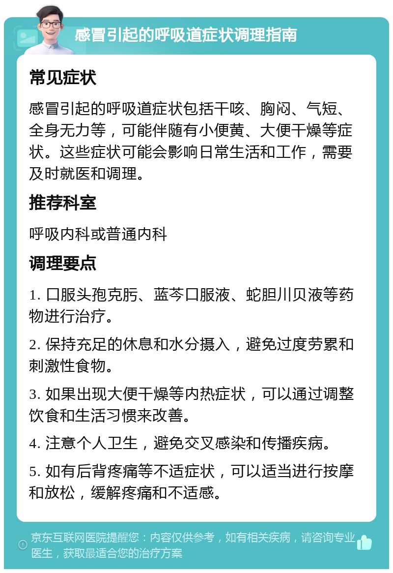 感冒引起的呼吸道症状调理指南 常见症状 感冒引起的呼吸道症状包括干咳、胸闷、气短、全身无力等，可能伴随有小便黄、大便干燥等症状。这些症状可能会影响日常生活和工作，需要及时就医和调理。 推荐科室 呼吸内科或普通内科 调理要点 1. 口服头孢克肟、蓝芩口服液、蛇胆川贝液等药物进行治疗。 2. 保持充足的休息和水分摄入，避免过度劳累和刺激性食物。 3. 如果出现大便干燥等内热症状，可以通过调整饮食和生活习惯来改善。 4. 注意个人卫生，避免交叉感染和传播疾病。 5. 如有后背疼痛等不适症状，可以适当进行按摩和放松，缓解疼痛和不适感。