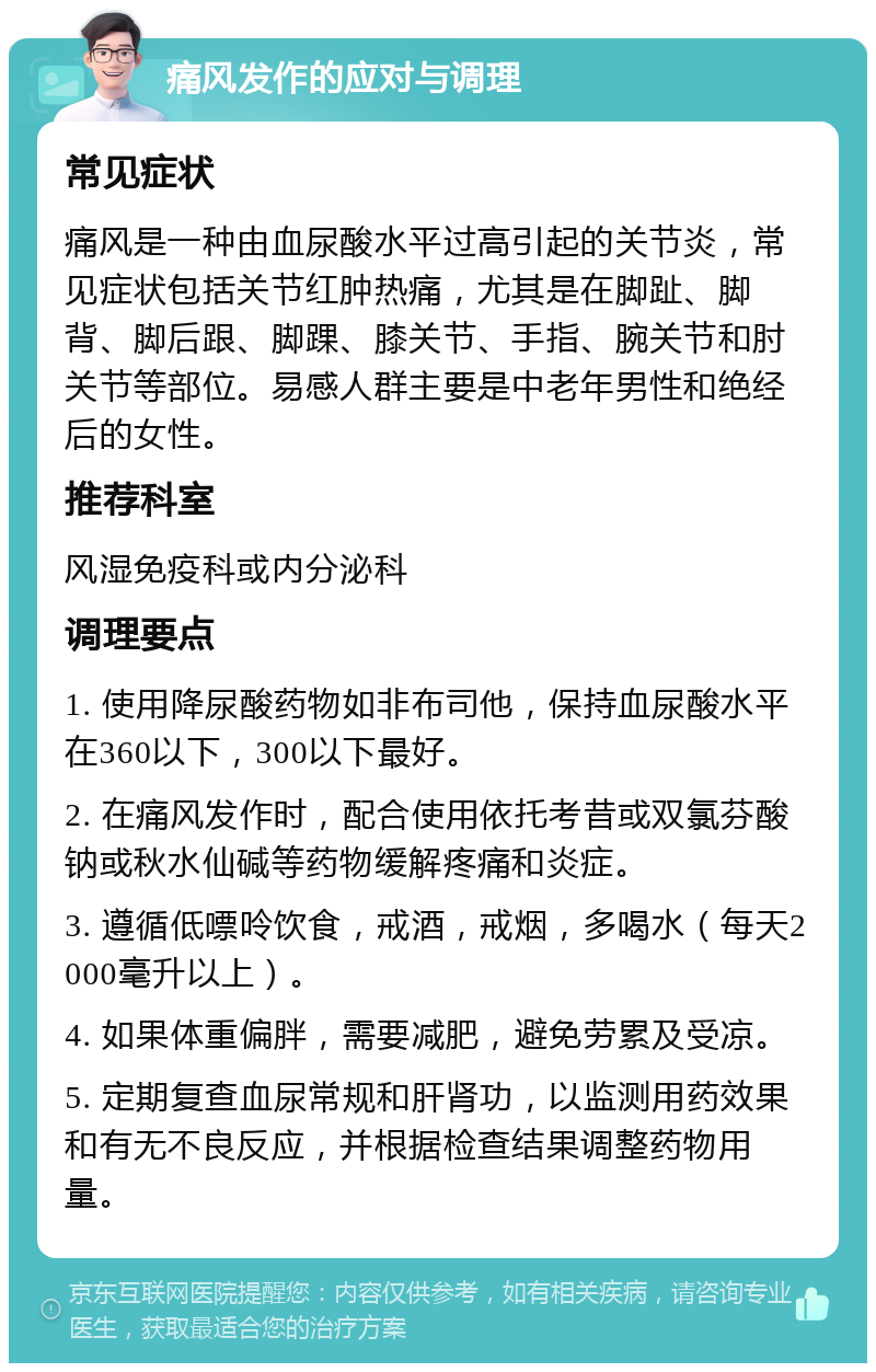 痛风发作的应对与调理 常见症状 痛风是一种由血尿酸水平过高引起的关节炎，常见症状包括关节红肿热痛，尤其是在脚趾、脚背、脚后跟、脚踝、膝关节、手指、腕关节和肘关节等部位。易感人群主要是中老年男性和绝经后的女性。 推荐科室 风湿免疫科或内分泌科 调理要点 1. 使用降尿酸药物如非布司他，保持血尿酸水平在360以下，300以下最好。 2. 在痛风发作时，配合使用依托考昔或双氯芬酸钠或秋水仙碱等药物缓解疼痛和炎症。 3. 遵循低嘌呤饮食，戒酒，戒烟，多喝水（每天2000毫升以上）。 4. 如果体重偏胖，需要减肥，避免劳累及受凉。 5. 定期复查血尿常规和肝肾功，以监测用药效果和有无不良反应，并根据检查结果调整药物用量。