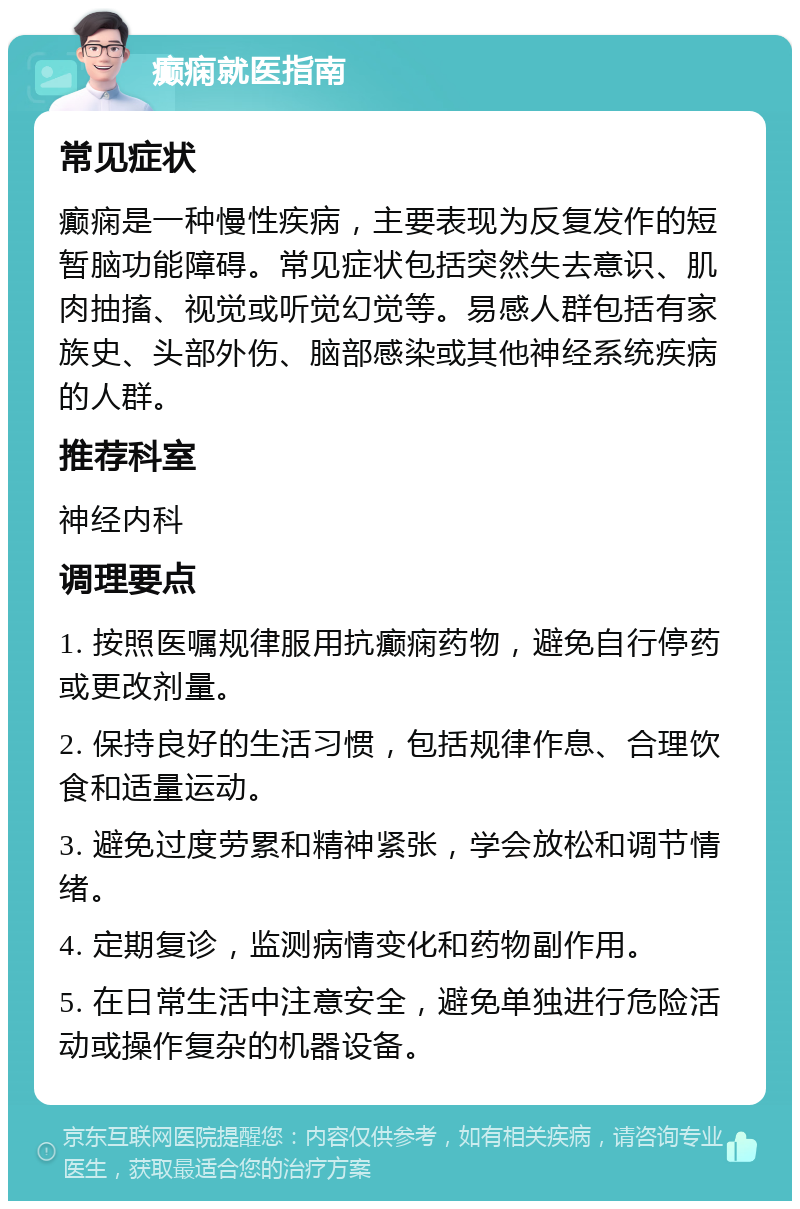 癫痫就医指南 常见症状 癫痫是一种慢性疾病，主要表现为反复发作的短暂脑功能障碍。常见症状包括突然失去意识、肌肉抽搐、视觉或听觉幻觉等。易感人群包括有家族史、头部外伤、脑部感染或其他神经系统疾病的人群。 推荐科室 神经内科 调理要点 1. 按照医嘱规律服用抗癫痫药物，避免自行停药或更改剂量。 2. 保持良好的生活习惯，包括规律作息、合理饮食和适量运动。 3. 避免过度劳累和精神紧张，学会放松和调节情绪。 4. 定期复诊，监测病情变化和药物副作用。 5. 在日常生活中注意安全，避免单独进行危险活动或操作复杂的机器设备。