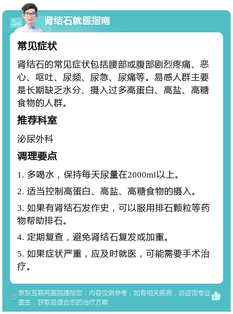 肾结石就医指南 常见症状 肾结石的常见症状包括腰部或腹部剧烈疼痛、恶心、呕吐、尿频、尿急、尿痛等。易感人群主要是长期缺乏水分、摄入过多高蛋白、高盐、高糖食物的人群。 推荐科室 泌尿外科 调理要点 1. 多喝水，保持每天尿量在2000ml以上。 2. 适当控制高蛋白、高盐、高糖食物的摄入。 3. 如果有肾结石发作史，可以服用排石颗粒等药物帮助排石。 4. 定期复查，避免肾结石复发或加重。 5. 如果症状严重，应及时就医，可能需要手术治疗。