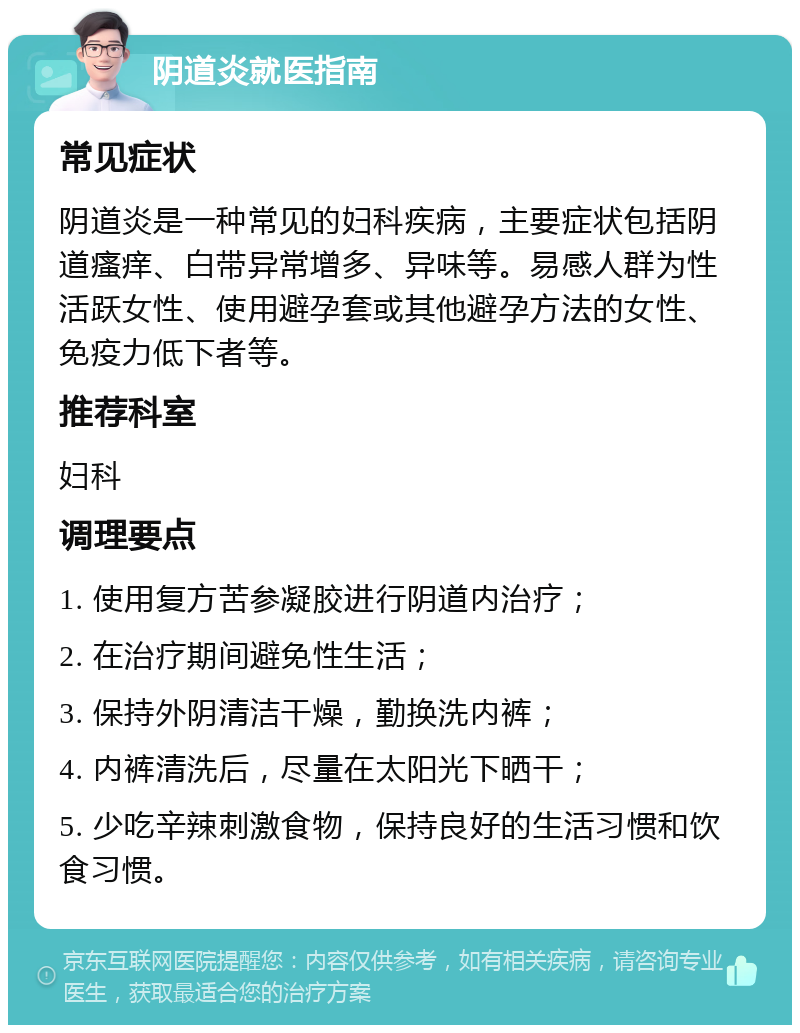 阴道炎就医指南 常见症状 阴道炎是一种常见的妇科疾病，主要症状包括阴道瘙痒、白带异常增多、异味等。易感人群为性活跃女性、使用避孕套或其他避孕方法的女性、免疫力低下者等。 推荐科室 妇科 调理要点 1. 使用复方苦参凝胶进行阴道内治疗； 2. 在治疗期间避免性生活； 3. 保持外阴清洁干燥，勤换洗内裤； 4. 内裤清洗后，尽量在太阳光下晒干； 5. 少吃辛辣刺激食物，保持良好的生活习惯和饮食习惯。