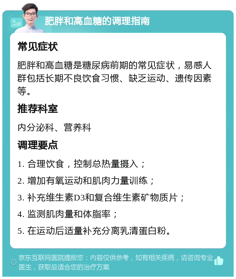 肥胖和高血糖的调理指南 常见症状 肥胖和高血糖是糖尿病前期的常见症状，易感人群包括长期不良饮食习惯、缺乏运动、遗传因素等。 推荐科室 内分泌科、营养科 调理要点 1. 合理饮食，控制总热量摄入； 2. 增加有氧运动和肌肉力量训练； 3. 补充维生素D3和复合维生素矿物质片； 4. 监测肌肉量和体脂率； 5. 在运动后适量补充分离乳清蛋白粉。