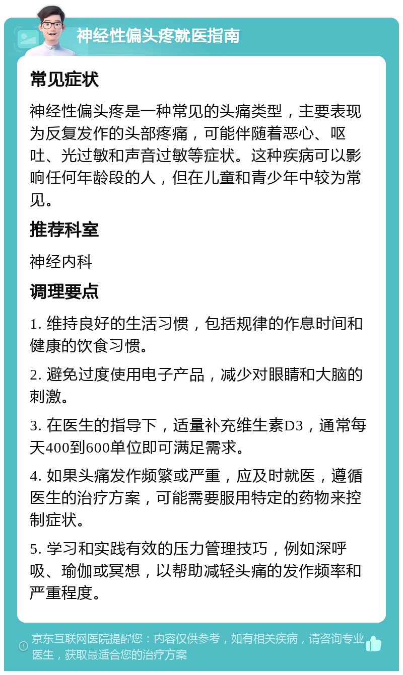 神经性偏头疼就医指南 常见症状 神经性偏头疼是一种常见的头痛类型，主要表现为反复发作的头部疼痛，可能伴随着恶心、呕吐、光过敏和声音过敏等症状。这种疾病可以影响任何年龄段的人，但在儿童和青少年中较为常见。 推荐科室 神经内科 调理要点 1. 维持良好的生活习惯，包括规律的作息时间和健康的饮食习惯。 2. 避免过度使用电子产品，减少对眼睛和大脑的刺激。 3. 在医生的指导下，适量补充维生素D3，通常每天400到600单位即可满足需求。 4. 如果头痛发作频繁或严重，应及时就医，遵循医生的治疗方案，可能需要服用特定的药物来控制症状。 5. 学习和实践有效的压力管理技巧，例如深呼吸、瑜伽或冥想，以帮助减轻头痛的发作频率和严重程度。