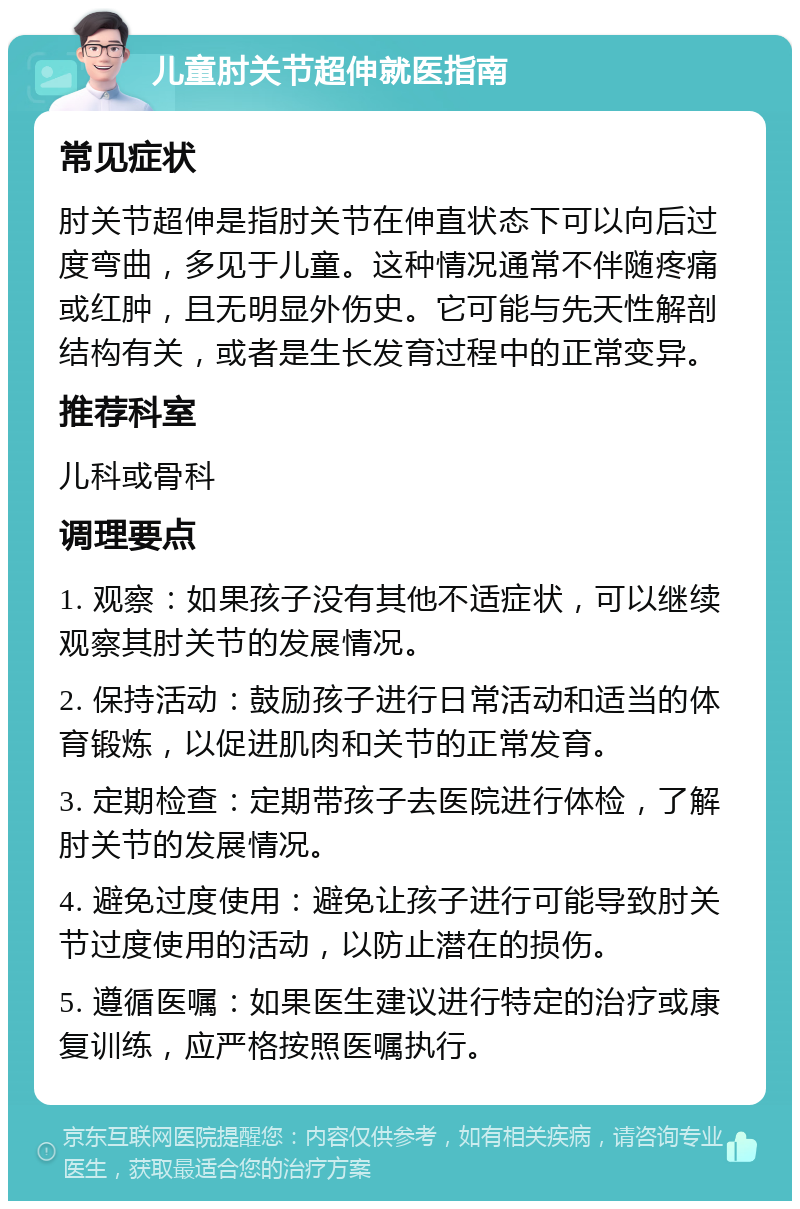 儿童肘关节超伸就医指南 常见症状 肘关节超伸是指肘关节在伸直状态下可以向后过度弯曲，多见于儿童。这种情况通常不伴随疼痛或红肿，且无明显外伤史。它可能与先天性解剖结构有关，或者是生长发育过程中的正常变异。 推荐科室 儿科或骨科 调理要点 1. 观察：如果孩子没有其他不适症状，可以继续观察其肘关节的发展情况。 2. 保持活动：鼓励孩子进行日常活动和适当的体育锻炼，以促进肌肉和关节的正常发育。 3. 定期检查：定期带孩子去医院进行体检，了解肘关节的发展情况。 4. 避免过度使用：避免让孩子进行可能导致肘关节过度使用的活动，以防止潜在的损伤。 5. 遵循医嘱：如果医生建议进行特定的治疗或康复训练，应严格按照医嘱执行。