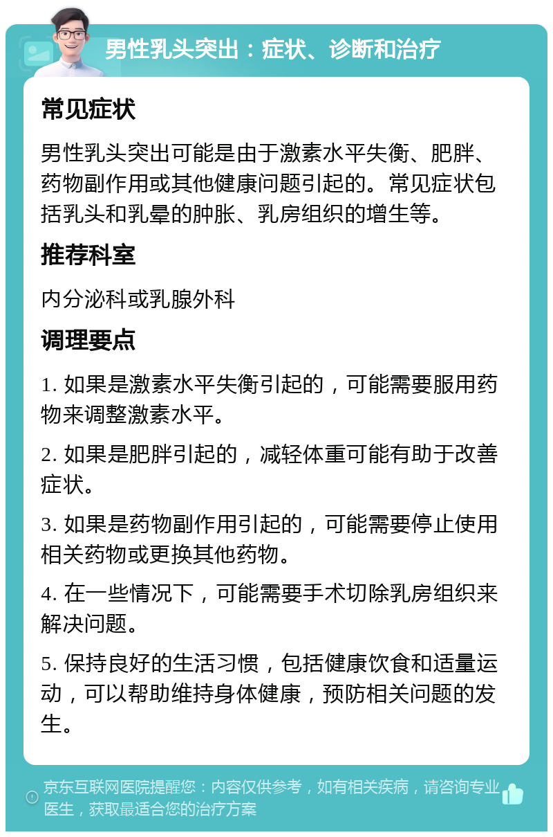 男性乳头突出：症状、诊断和治疗 常见症状 男性乳头突出可能是由于激素水平失衡、肥胖、药物副作用或其他健康问题引起的。常见症状包括乳头和乳晕的肿胀、乳房组织的增生等。 推荐科室 内分泌科或乳腺外科 调理要点 1. 如果是激素水平失衡引起的，可能需要服用药物来调整激素水平。 2. 如果是肥胖引起的，减轻体重可能有助于改善症状。 3. 如果是药物副作用引起的，可能需要停止使用相关药物或更换其他药物。 4. 在一些情况下，可能需要手术切除乳房组织来解决问题。 5. 保持良好的生活习惯，包括健康饮食和适量运动，可以帮助维持身体健康，预防相关问题的发生。