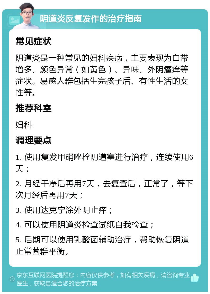 阴道炎反复发作的治疗指南 常见症状 阴道炎是一种常见的妇科疾病，主要表现为白带增多、颜色异常（如黄色）、异味、外阴瘙痒等症状。易感人群包括生完孩子后、有性生活的女性等。 推荐科室 妇科 调理要点 1. 使用复发甲硝唑栓阴道塞进行治疗，连续使用6天； 2. 月经干净后再用7天，去复查后，正常了，等下次月经后再用7天； 3. 使用达克宁涂外阴止痒； 4. 可以使用阴道炎检查试纸自我检查； 5. 后期可以使用乳酸菌辅助治疗，帮助恢复阴道正常菌群平衡。