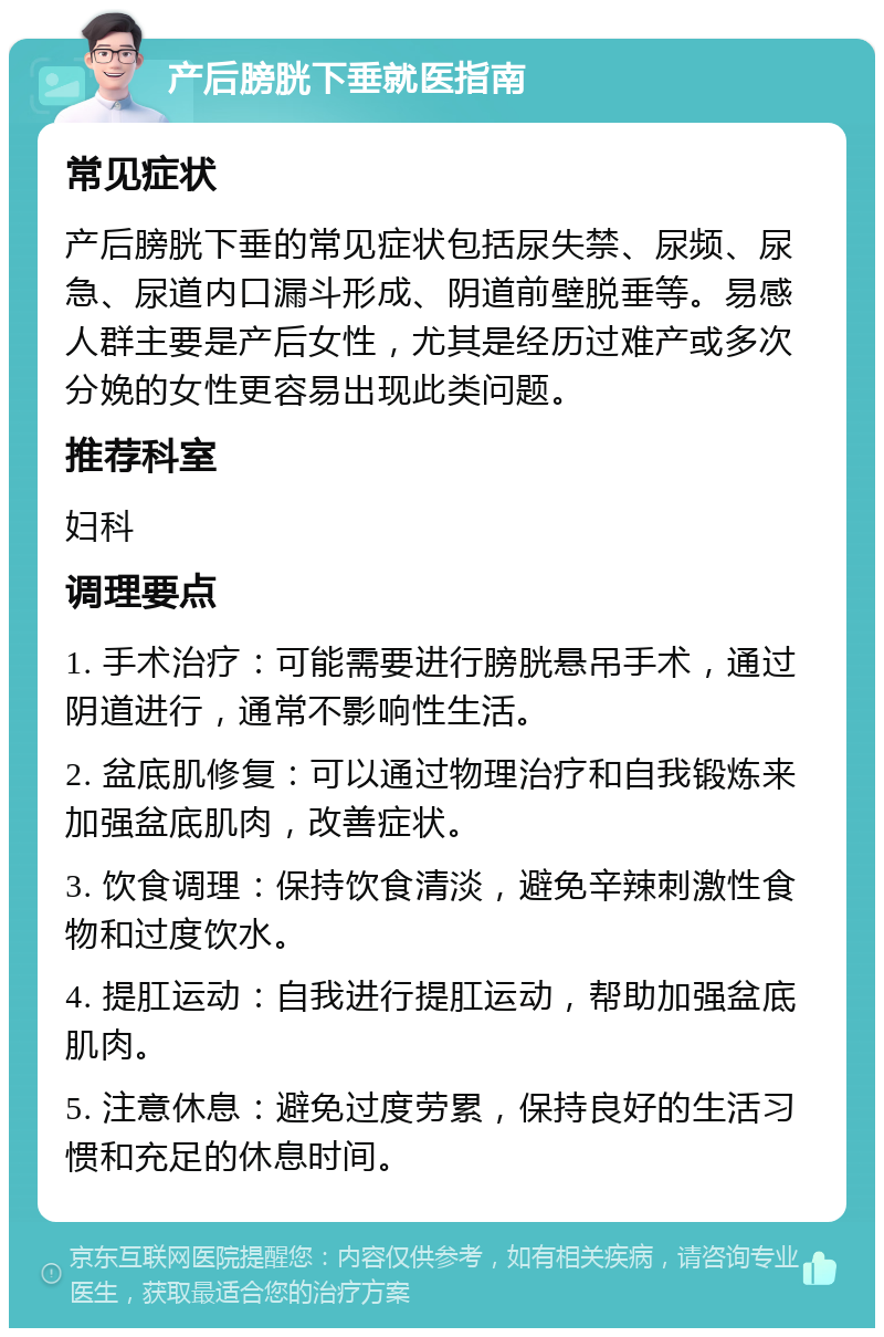 产后膀胱下垂就医指南 常见症状 产后膀胱下垂的常见症状包括尿失禁、尿频、尿急、尿道内口漏斗形成、阴道前壁脱垂等。易感人群主要是产后女性，尤其是经历过难产或多次分娩的女性更容易出现此类问题。 推荐科室 妇科 调理要点 1. 手术治疗：可能需要进行膀胱悬吊手术，通过阴道进行，通常不影响性生活。 2. 盆底肌修复：可以通过物理治疗和自我锻炼来加强盆底肌肉，改善症状。 3. 饮食调理：保持饮食清淡，避免辛辣刺激性食物和过度饮水。 4. 提肛运动：自我进行提肛运动，帮助加强盆底肌肉。 5. 注意休息：避免过度劳累，保持良好的生活习惯和充足的休息时间。