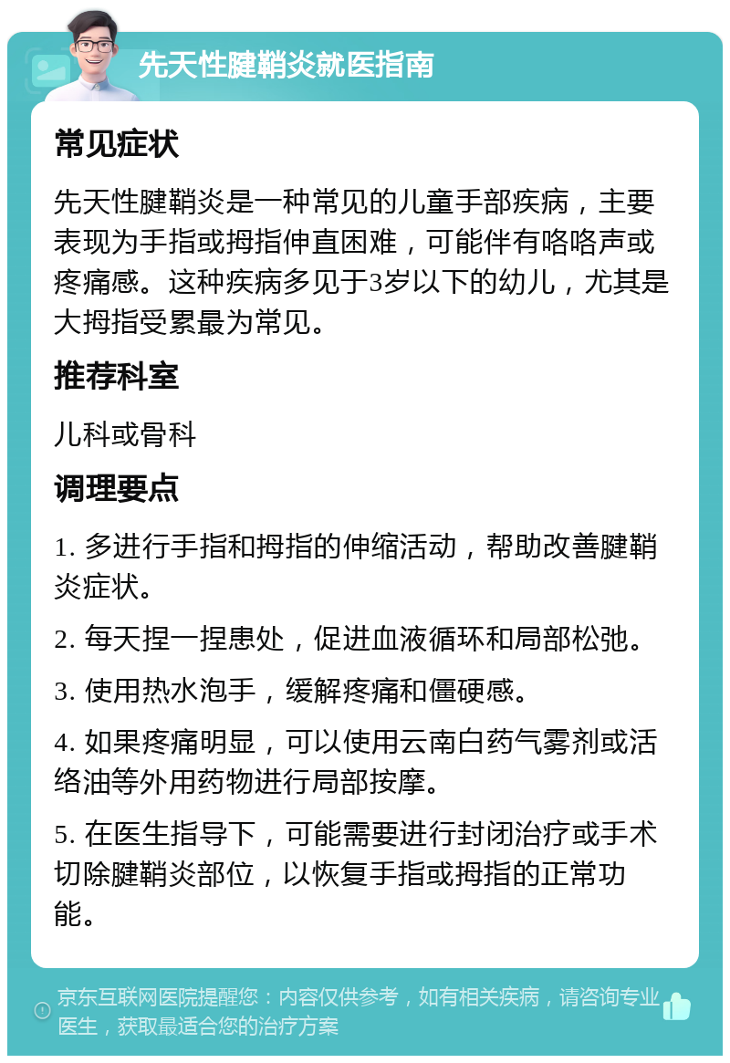 先天性腱鞘炎就医指南 常见症状 先天性腱鞘炎是一种常见的儿童手部疾病，主要表现为手指或拇指伸直困难，可能伴有咯咯声或疼痛感。这种疾病多见于3岁以下的幼儿，尤其是大拇指受累最为常见。 推荐科室 儿科或骨科 调理要点 1. 多进行手指和拇指的伸缩活动，帮助改善腱鞘炎症状。 2. 每天捏一捏患处，促进血液循环和局部松弛。 3. 使用热水泡手，缓解疼痛和僵硬感。 4. 如果疼痛明显，可以使用云南白药气雾剂或活络油等外用药物进行局部按摩。 5. 在医生指导下，可能需要进行封闭治疗或手术切除腱鞘炎部位，以恢复手指或拇指的正常功能。