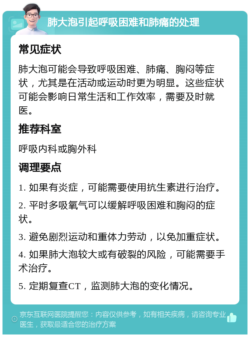 肺大泡引起呼吸困难和肺痛的处理 常见症状 肺大泡可能会导致呼吸困难、肺痛、胸闷等症状，尤其是在活动或运动时更为明显。这些症状可能会影响日常生活和工作效率，需要及时就医。 推荐科室 呼吸内科或胸外科 调理要点 1. 如果有炎症，可能需要使用抗生素进行治疗。 2. 平时多吸氧气可以缓解呼吸困难和胸闷的症状。 3. 避免剧烈运动和重体力劳动，以免加重症状。 4. 如果肺大泡较大或有破裂的风险，可能需要手术治疗。 5. 定期复查CT，监测肺大泡的变化情况。