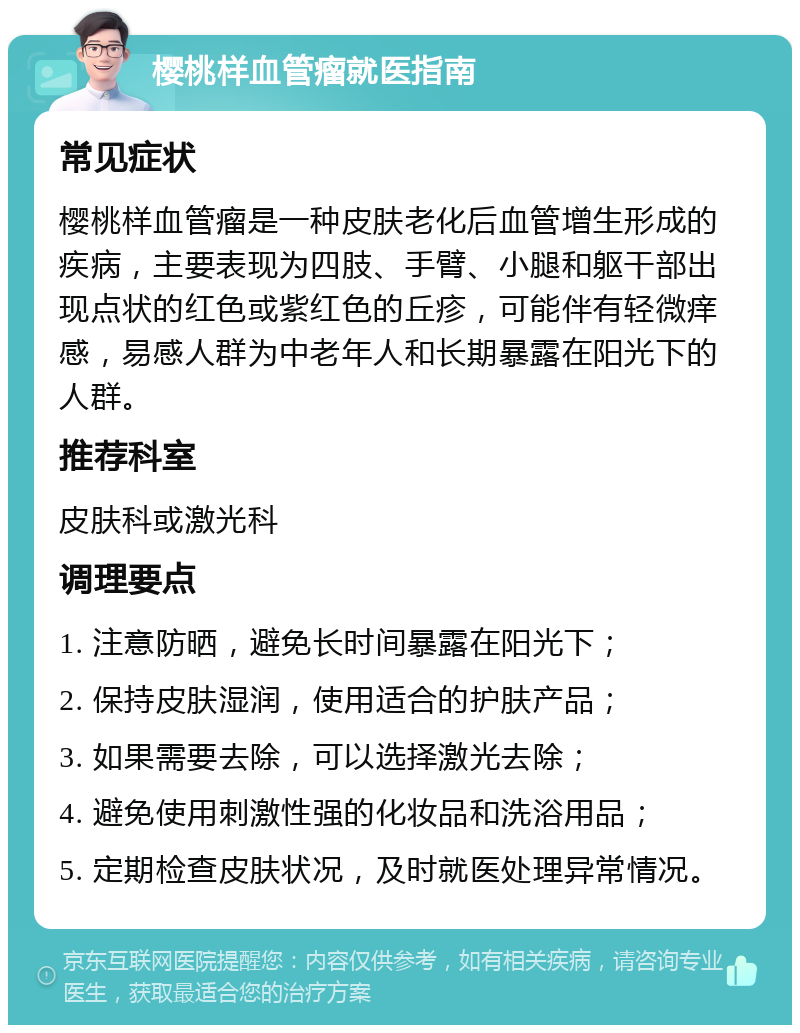 樱桃样血管瘤就医指南 常见症状 樱桃样血管瘤是一种皮肤老化后血管增生形成的疾病，主要表现为四肢、手臂、小腿和躯干部出现点状的红色或紫红色的丘疹，可能伴有轻微痒感，易感人群为中老年人和长期暴露在阳光下的人群。 推荐科室 皮肤科或激光科 调理要点 1. 注意防晒，避免长时间暴露在阳光下； 2. 保持皮肤湿润，使用适合的护肤产品； 3. 如果需要去除，可以选择激光去除； 4. 避免使用刺激性强的化妆品和洗浴用品； 5. 定期检查皮肤状况，及时就医处理异常情况。