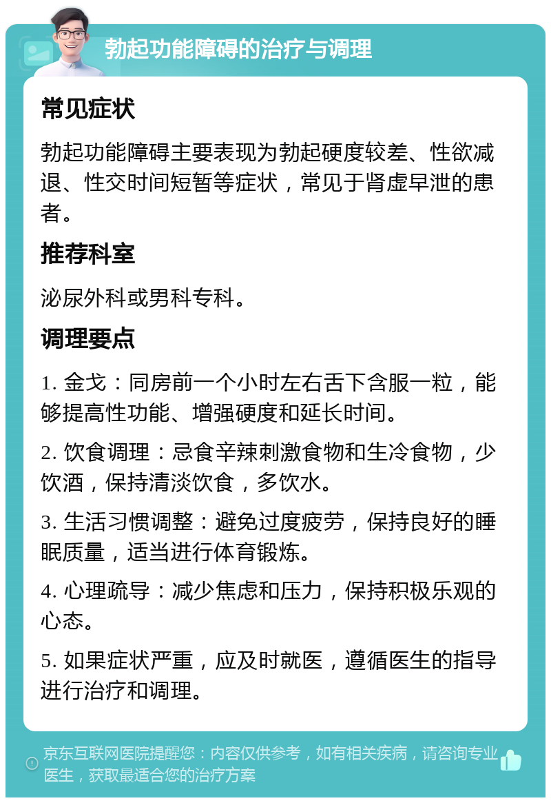 勃起功能障碍的治疗与调理 常见症状 勃起功能障碍主要表现为勃起硬度较差、性欲减退、性交时间短暂等症状，常见于肾虚早泄的患者。 推荐科室 泌尿外科或男科专科。 调理要点 1. 金戈：同房前一个小时左右舌下含服一粒，能够提高性功能、增强硬度和延长时间。 2. 饮食调理：忌食辛辣刺激食物和生冷食物，少饮酒，保持清淡饮食，多饮水。 3. 生活习惯调整：避免过度疲劳，保持良好的睡眠质量，适当进行体育锻炼。 4. 心理疏导：减少焦虑和压力，保持积极乐观的心态。 5. 如果症状严重，应及时就医，遵循医生的指导进行治疗和调理。