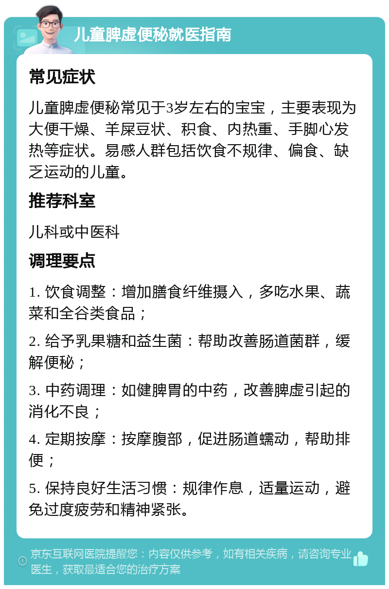 儿童脾虚便秘就医指南 常见症状 儿童脾虚便秘常见于3岁左右的宝宝，主要表现为大便干燥、羊屎豆状、积食、内热重、手脚心发热等症状。易感人群包括饮食不规律、偏食、缺乏运动的儿童。 推荐科室 儿科或中医科 调理要点 1. 饮食调整：增加膳食纤维摄入，多吃水果、蔬菜和全谷类食品； 2. 给予乳果糖和益生菌：帮助改善肠道菌群，缓解便秘； 3. 中药调理：如健脾胃的中药，改善脾虚引起的消化不良； 4. 定期按摩：按摩腹部，促进肠道蠕动，帮助排便； 5. 保持良好生活习惯：规律作息，适量运动，避免过度疲劳和精神紧张。