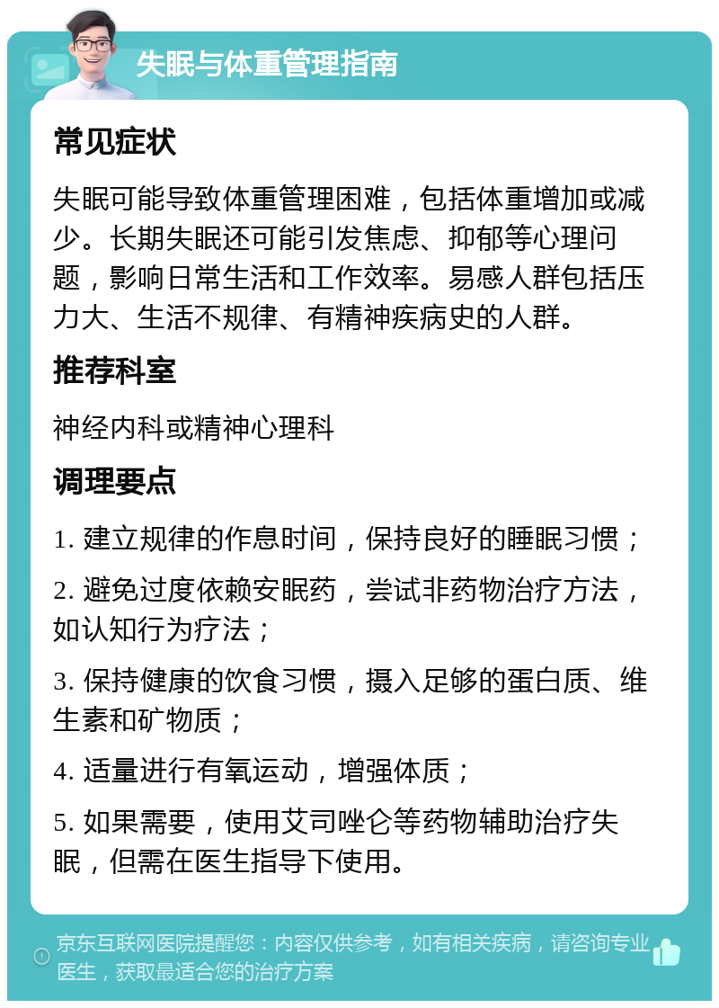 失眠与体重管理指南 常见症状 失眠可能导致体重管理困难，包括体重增加或减少。长期失眠还可能引发焦虑、抑郁等心理问题，影响日常生活和工作效率。易感人群包括压力大、生活不规律、有精神疾病史的人群。 推荐科室 神经内科或精神心理科 调理要点 1. 建立规律的作息时间，保持良好的睡眠习惯； 2. 避免过度依赖安眠药，尝试非药物治疗方法，如认知行为疗法； 3. 保持健康的饮食习惯，摄入足够的蛋白质、维生素和矿物质； 4. 适量进行有氧运动，增强体质； 5. 如果需要，使用艾司唑仑等药物辅助治疗失眠，但需在医生指导下使用。