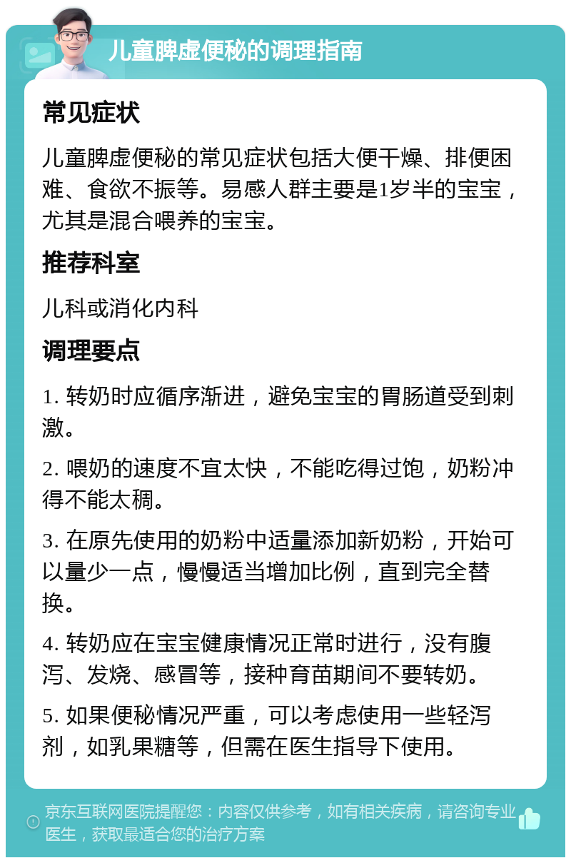 儿童脾虚便秘的调理指南 常见症状 儿童脾虚便秘的常见症状包括大便干燥、排便困难、食欲不振等。易感人群主要是1岁半的宝宝，尤其是混合喂养的宝宝。 推荐科室 儿科或消化内科 调理要点 1. 转奶时应循序渐进，避免宝宝的胃肠道受到刺激。 2. 喂奶的速度不宜太快，不能吃得过饱，奶粉冲得不能太稠。 3. 在原先使用的奶粉中适量添加新奶粉，开始可以量少一点，慢慢适当增加比例，直到完全替换。 4. 转奶应在宝宝健康情况正常时进行，没有腹泻、发烧、感冒等，接种育苗期间不要转奶。 5. 如果便秘情况严重，可以考虑使用一些轻泻剂，如乳果糖等，但需在医生指导下使用。