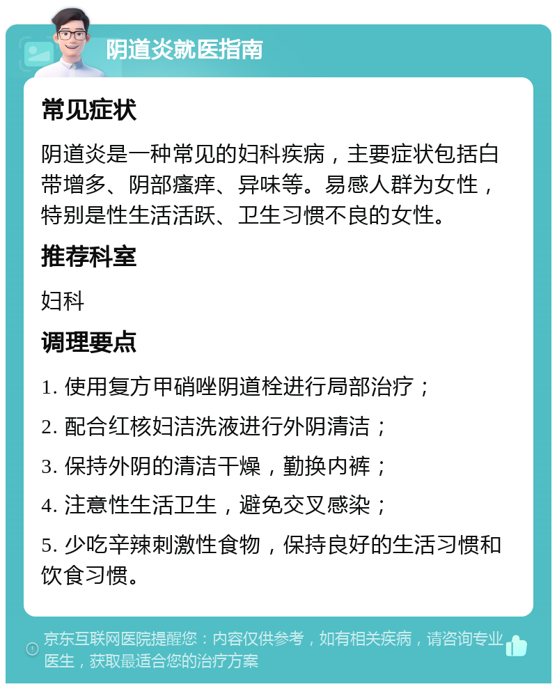 阴道炎就医指南 常见症状 阴道炎是一种常见的妇科疾病，主要症状包括白带增多、阴部瘙痒、异味等。易感人群为女性，特别是性生活活跃、卫生习惯不良的女性。 推荐科室 妇科 调理要点 1. 使用复方甲硝唑阴道栓进行局部治疗； 2. 配合红核妇洁洗液进行外阴清洁； 3. 保持外阴的清洁干燥，勤换内裤； 4. 注意性生活卫生，避免交叉感染； 5. 少吃辛辣刺激性食物，保持良好的生活习惯和饮食习惯。