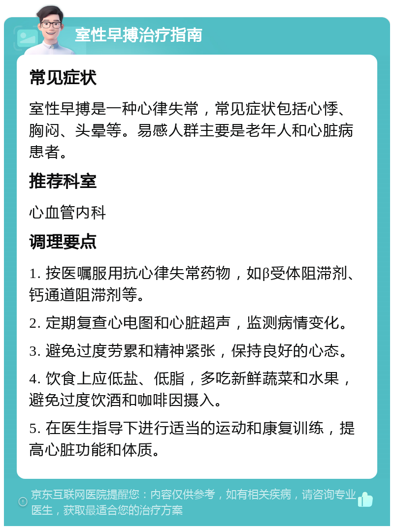 室性早搏治疗指南 常见症状 室性早搏是一种心律失常，常见症状包括心悸、胸闷、头晕等。易感人群主要是老年人和心脏病患者。 推荐科室 心血管内科 调理要点 1. 按医嘱服用抗心律失常药物，如β受体阻滞剂、钙通道阻滞剂等。 2. 定期复查心电图和心脏超声，监测病情变化。 3. 避免过度劳累和精神紧张，保持良好的心态。 4. 饮食上应低盐、低脂，多吃新鲜蔬菜和水果，避免过度饮酒和咖啡因摄入。 5. 在医生指导下进行适当的运动和康复训练，提高心脏功能和体质。