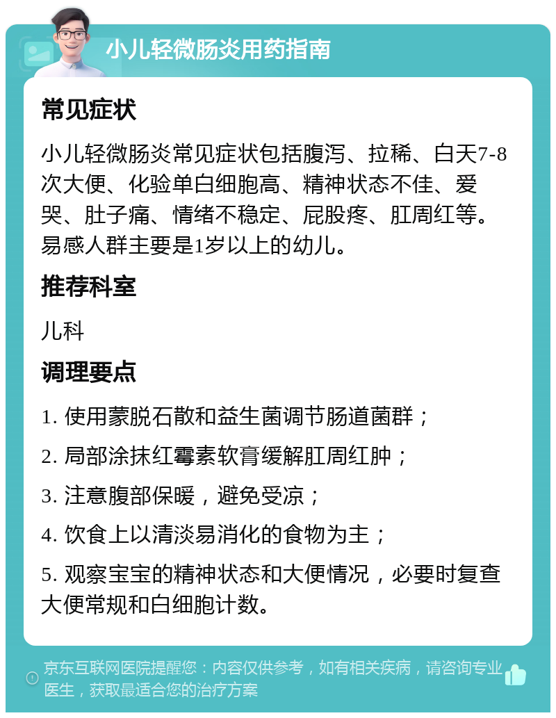 小儿轻微肠炎用药指南 常见症状 小儿轻微肠炎常见症状包括腹泻、拉稀、白天7-8次大便、化验单白细胞高、精神状态不佳、爱哭、肚子痛、情绪不稳定、屁股疼、肛周红等。易感人群主要是1岁以上的幼儿。 推荐科室 儿科 调理要点 1. 使用蒙脱石散和益生菌调节肠道菌群； 2. 局部涂抹红霉素软膏缓解肛周红肿； 3. 注意腹部保暖，避免受凉； 4. 饮食上以清淡易消化的食物为主； 5. 观察宝宝的精神状态和大便情况，必要时复查大便常规和白细胞计数。